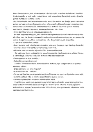 59
tanto de uma pessoa, mas o que me espera é a escuridão, se eu ficar ao lado dela eu só lhe
trará decepção, se você puder eu queria que você ressuscitasse Samanta levando a de volta
para o mundo dos homens, a terra.
-Você realmente é uma pessoa interessante, posso sim realizar seu desejo, adeus Klaus volte
para o seu lugar, esta vendo aqueles peixes olhe para eles, (Klaus olhou para os peixes) eles
começara a nadar em círculos, lentamente a visão de Klaus escurecia, quando me0nos
percebeu já estava no seu corpo, Morgana olhou para ele e disse:
-Muito bem! Seu tempo já estava quase acabando.
Ele nem respondeu Morgana, saiu correndo desesperado até o quarto de Samanta quando
ele olhou para ela, Samanta estava chorando muito, com luzes em seu corpo, aos poucos ela
estava desaparecendo, Klaus correu até ela e lhe deu um abraço, ela perguntou:
-O que esta acontecendo comigo?
-Sabe! Samanta você vai voltar para terra terá uma nova chance de viver. (a disse chorando)
-Seu idiota o que você fez? Eu quero ficar aqui com você.
-Não volte para sua família, seja muito feliz, eu te amo Samanta.
Ela o abraçou firme, ambos chorava naquele momento, ela olhou em seus olhos e lhe deu
o ultimo beijo, sussurrou no ouvido de Klaus antes de desaparecer:
-Eu sempre vou te amar seu idiot...
-Eu também sempre te amarei.
Samanta havia desaparecido diante dos olhos de Klaus, logo Morgana entra no quarto e
pergunta a Klaus:
-Onde realmente sua alma foi para?
-Num santuário do... “Destino”.
-E o que significa isso que acabou de acontecer? (o encarava como se algo estivesse errado)
-Samanta voltou à vida, só não me pergunte como que eu não sei.
-Entendo! Agora volte e vá treinar com os outros anjos.
Para Morgana aquilo tudo que aconteceu foi intrigante, ela podia prever acontecimentos,
saber certos movimentos de seus inimigos até mesmo prevê o futuro, mas seus poderes
tinham limites, apenas Deus podia prever 100% o futuro, uma guerra entre três reinos, onde
apenas um sairá vencedor.
 