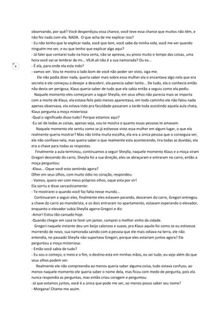 6
observando, por quê? Você desperdiçou essa chance, você teve essa chance que muitos não têm, e
não fez nada com ela. NADA. O que acha de me explicar isso?
- Eu não tenho que te explicar nada, você que tem, você sabe da minha vida, você me ver quando
ninguém me ver, e eu que tenho que explicar algo aqui?
- Já falei que contarei tudo na hora certa, não se apresse, eu prezo muito o tempo das coisas, uma
hora você vai se lembrar de mi... VEJA ali não é a sua namorada? Ou ex...
- É ela, para onde ela esta indo?
- vamos ver. Vou te mostra o lado bom de você não poder ser visto, siga-me.
Ele não podia dizer nada, queria saber mais sobre essa mulher ela o encantava algo nela que era
secreto e ele começou a desejar a descobrir, ela parecia saber tanto... De tudo, ela o conhecia então
não devia ser perigosa, Klaus queria saber de tudo que ela sabia então a seguiu como ela pediu.
Naquele momento eles começaram a seguir Sheylla, em seus olhos não parecia mais se importa
com a morte de Klaus, ela estava feliz pelo menos aparentava, em todo caminho ele não falou nada
apenas observava, ela estava indo pra faculdade passaram a tarde toda assistindo aquela aula chata,
Klaus pergunta a moça misteriosa:
-Qual o significado disso tudo? Porque estamos aqui?
-Eu sei de todas as coisas, apenas veja, vou te mostra o quanto essas pessoas te amavam.
Naquele momento ele sentiu como se já estivesse visto essa mulher em algum lugar, o que ela
realmente queria mostrar? Mas não tinha muita escolha, ela era a única pessoa que o conseguia ver,
ele não confiava nela, mas queira saber o que realmente esta acontecendo, tira todas as duvidas, ela
era a chave para todas as respostas.
Finalmente a aula terminou, continuamos a seguir Sheylla, naquele momento Klaus e a moça viram
Gregori descendo do carro, Sheylla foi a sua direção, eles se abraçaram e entraram no carro, então a
moça perguntou:
-Klaus... Oque você esta sentindo agora?
Olhei em seus olhos, com muito ódio no coração, respondeu:
- Vamos, quero ver com meus próprios olhos, oque esta por vir!
Ela sorriu e disse sarcasticamente:
- Te mostrarei o quando você faz falta nesse mundo...
Continuaram a seguir eles, finalmente eles estavam parando, desceram do carro, Gregori entregou
a chave do carro ao manobrista, e os dois entraram no apartamento, estavam esperando o elevador,
enquanto o elevador subia Sheylla agarra Gregori e diz:
-Amor! Estou tão cansado hoje.
-Quando chegar em casa te farei um jantar, comprei o melhor vinho da cidade.
Gregori naquele instante deu um beijo caloroso e suave, pra Klaus aquilo foi como se eu estivesse
morrendo de novo, sua namorada saindo com a pessoa que ele mais odiava na terra, ele não
entendia, no passado Sheylla não suportava Gregori, porque eles estariam juntos agora? Ele
perguntou a moça misteriosa:
- Então você sabia de tudo?
- Eu sou o começo, o meio e o fim, o destino esta em minhas mãos, eu sei tudo, eu vejo além do que
seus olhos podem ver.
Realmente ele não compreendia ao menos queria saber alguma coisa, tudo estava confuso, ao
menos naquele momento ele queria saber o nome dela, mas ficou com medo de pergunta, pois ela
nunca respondia as perguntas, mas então criou coragem e perguntou:
-Já que estamos juntos, você é a única que pode me ver, ao menos posso saber seu nome?
- Morgana! Chame-me assim.
 