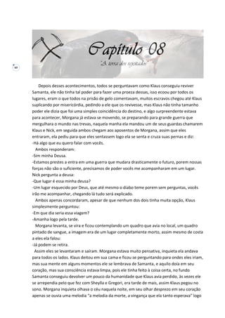 60
Depois desses acontecimentos, todos se perguntavam como Klaus conseguiu reviver
Samanta, ele não tinha tal poder para fazer uma proeza dessas, isso ecoou por todos os
lugares, eram o que todos na prisão de gelo comentavam, muitos escravos chegou até Klaus
suplicando por misericórdia, pedindo a ele que os revivesse, mas Klaus não tinha tamanho
poder ele dizia que foi uma simples coincidência do destino, e algo surpreendente estava
para acontecer, Morgana já estava se movendo, se preparando para grande guerra que
mergulhara o mundo nas trevas, naquela manha ela mandou um de seus guardas chamarem
Klaus e Nick, em seguida ambos chegam aos aposentos de Morgana, assim que eles
entraram, ela pediu para que eles sentassem logo ela se senta e cruza suas pernas e diz:
-Há algo que eu quero falar com vocês.
Ambos responderam:
-Sim minha Deusa.
-Estamos prestes a entra em uma guerra que mudara drasticamente o futuro, porem nossas
forças não são o suficiente, precisamos de poder vocês me acompanharam em um lugar.
Nick pergunta a deusa:
-Que lugar é essa minha deusa?
-Um lugar esquecido por Deus, que até mesmo o diabo teme porem sem perguntas, vocês
irão me acompanhar, chegando lá tudo será explicado.
Ambos apenas concordaram, apesar de que nenhum dos dois tinha muita opção, Klaus
simplesmente perguntou:
-Em que dia seria essa viagem?
-Amanha logo pela tarde.
Morgana levanta, se vira e ficou contemplando um quadro que avia no local, um quadro
pintado de sangue, a imagem era de um lugar completamente morto, assim mesmo de costa
a eles ela falou:
-Já podem se retira.
Assim eles se levantaram e saíram. Morgana estava muito pensativa, inquieta ela andava
para todos os lados. Klaus deitou em sua cama e ficou se perguntando para ondes eles iriam,
mas sua mente em alguns momentos ele se lembrava de Samanta, e aquilo doía em seu
coração, mas sua consciência estava limpa, pois ele tinha feito à coisa certa, no fundo
Samanta conseguiu devolver um pouco da humanidade que Klaus avia perdido, às vezes ele
se arrependia pelo que fez com Sheylla e Gregori, era tarde de mais, assim Klaus pegou no
sono. Morgana inquieta olhava o céu naquela noite, em seu olhar desprezo em seu coração
apenas se ouvia uma melodia “a melodia da morte, a vingança que ela tanto esperava” logo
 