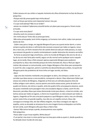 61
Cobier pousou em seu ombro e naquele momento ele olhou diretamente na face da Deusa e
perguntou:
-Porque está tão preocupada hoje minha deusa?
-Com as forças que temos será impossível vencer meu pai.
-E o que você planeja? Não ira se render?
-Jamais me renderei! Saberemos amanhã tenho um plano para essa guerra. Porem muito
arriscado.
-E o que seria esse plano?
-Amanha você vira conosco e saberá.
-Sim minha deusa! Tente não se preocupa tanto.
-Não estou preocupada, terei minha vingança, os humanos iram sofrer, todos iram perecer
diante de mim.
Cobier voou para o longe, em seguida Morgana foi para seu quarto tentar dormi, e como
sempre os gritos de dores e sofrimento dos escravos ecoavam por todos os lugares, nesse
dia a neve caia, um forte nevoeiro fora do castelo destruía tudo por onde passava, os anjos
que estavam de guarda no castelo comtemplavam o poder destrutivo do nevoeiro vermelho.
As horas se passaram logo amanheceu, como no mundo de Morgana não avia luz do sol, a
luz da lua era mais forte pela manhã, seguiu um dia normal como qualquer outro naquele
lugar, já era tarde, Klaus e Nick estavam apenas esperando Morgana para poderem
acompanha-la, Klaus não entendia porque ela tinha chamado ele, Klaus e Nick por algum
motivo não estavam se comunicando, assim chegou Morgana e lhes disse para acompanha-
la assim foi, eles a seguiram, porem o caminho era desconhecido para ambos, no quarto de
Morgana perto das prateleiras de livros tinha um lugar secreto, ela falou:
-Abra!
Logo uma das instantes revelando uma passagem se abriu, ela começou a andar era um
corredor que dava acesso a uma escadaria, começaram a descer, Klaus observava Cobier que
estava nos ombros de Morgana, chegando ao final avia um cômodo pequeno cheio de
tralhas antigas e sem valores, escuras porem uma tocha estava acesa, perto da tocha um
quadro em branco, ela retirou o quadro, atrás do quadro tinha uma pequena alavanca, assim
ela puxou revelando outra passagem mais uma escadaria degraus a baixo, assim foi eles
desceram, percebeu Klaus que estava demorando muito para descer, o local era úmido, avia
tochas acesas por todos os lugares, o cheiro era insuportável, os ratos estavam por todos os
lugares, chegando ao fim avia uma porta pequena a qual Morgana a abriu, mas um cômodo,
porem neste tinha um grande espelho, mas não era um espelho comum, Klaus não
conseguia se enxerga nele, ele não refletia ninguém, mas Klaus conseguiu ver algo no
espelho, como se ele pode-se atravessa-lo era uma imagem branca embaçada e um brilho
de tom verde, assim Morgana olha para Klaus e Nick e fala:
-Vamos! Não temos tempo a perde, atravessaremos esse espelho.
Nick perguntou:
-Posso saber o que é esse espelho, Minha deusa?
-É um portal, mas esse é o único portal que nos leva para onde eu quero ir, desde quando eu
fui deixada nesse mundo ele esta aqui.
 
