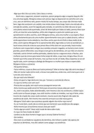 63
-Algo que não é da sua conta. Cale a boca e vamos.
Assim eles a seguiram, estavam surpresos, porem pergunta algo a respeito daquilo não
era uma boa opção, Morgana estava com pressa, logo se depararam no caminho com uma
cruz, avia um demônio nela, porem morto há muito tempo, seu corpo não cheirava nada
bem, logo eles avistaram um castelo, mas ainda estava meio longe, havia uma estrada até a
entrada do castelo, assim foi seguido pela estrada, no caminho no chão não avia se quer
uma planta estava tudo queimado, sinais de destruição por todos os lados, pensou Klaus que
ali foi um local de varias batalhas, enfim eles chegaram a porta do castelo que ao se
aproximarem se abriu sozinha, assim Morgana entrou, avia uma mulher a sua espera, Klaus
olhou diretamente para ela uma mulher aparentemente nova com o cabelo branco, velha e
ainda aparentava muita sabedoria, mas Klaus sentiu que ela era forte e dava medo só de
olhar, assim apenas Morgana foi se aproximando dela, logo todas as luzes se acenderam, o
local estava cheio de criaturas que jamais Klaus tinha visto em sua jornada, havia muitas
mulheres com roupas bem antigas seus vestidos estavam rasgados, os homens eram muito
grandes, porem diferentes; seus braços eram garras de demônios, em sua mão um enorme
machado, outros tinham orelhas pontudas, cabelos louros e segurava arcos e flechas, avia
mulheres que da cintura para baixo tinha corpo de cobra, o que mais intrigou Klaus foi um
homem que tinha corpo de humano, mas sua face era de um bode, Klaus espantou-se ao ver
aquilo tudo, assim começou o dialogo de Morgana e a mulher que estava a espera dela
Morgana iniciou a conversa:
-Há quanto tempo...
-Fazia milênios, o que eu devo sua ilustre presença? Sebe se tentar algo não sairá viva daqui?
-Não vim tentar nada contra você, a bruxa mais poderosa, ainda viva, você vivera para ver o
rumo de uma nova era.
-Do que você esta falando?
-Estou em guerra, logo destruirei meu pai. Tomarei o controle do inferno.
-E o que eu tenho a ver com isso?
-Preciso da sua ajuda, sem você nunca conseguirei vencer ele.
-Acha mesmo que pode vencê-lo? Acha que ariscaremos nossas vidas por você?
-Eu, você e seu povo, todos abandonados, nem mesmo o céu nos aceitaram, o diabo caçou
vocês como se fossem pragas, mas você resistiu a todas as invasões, sua raça é forte, antes
mesmo da criação dos anjos vocês existiam, mesmo assim eles fingiram não saber da
existência de vocês. Até mesmo meu exercito arriscara sua vida nessa guerra.
-Morgana! Você sabe o que acontece quando alguém da minha raça morre?
-Eu sei muito bem, vocês são os únicos que ao morrerem suas existências são apagas.
-Acha mesmo que ariscaríamos nossas vivas por você?
-Tenho algo pra você! Talvez você mude de ideia sobre tudo.
-E o que me faria mudar de ideia?
-Lembra-se dos doze homens magos que o arcanjo Gabriel formou?
-Sim lembro.
-Eles eram os verdadeiros caçadores de demônio, eles tinham o poder não apenas de
expulsar os demônios, mas eles sabiam como apagar sua existência.
 