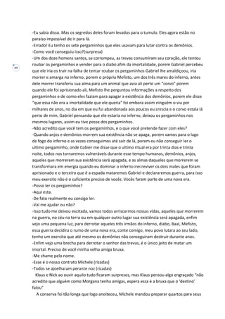64
-Eu sabia disso. Mas os segredos deles foram levados para o tumulo. Eles agora estão no
paraíso impossível de ir para lá.
-Errado! Eu tenho os sete pergaminhos que eles usavam para lutar contra os demônios.
-Como você conseguiu isso?(surpresa)
-Um dos doze homens santos, se corrompeu, as trevas consumiram seu coração, ele tentou
roubar os pergaminhos e vender para o diabo afim da imortalidade, porem Gabriel percebeu
que ele iria os trair na falha de tentar roubar os pergaminhos Gabriel lhe amaldiçoou, iria
morrer e amarga no inferno, porem o próprio Mefisto, um dos três mares do inferno, antes
dele morrer transferiu sua alma para um animal que avia ali perto um “corvo” porem
quando ele foi aprisionado ali, Mefisto lhe perguntou informações a respeito dos
pergaminhos e de como eles faziam para apagar a existência dos demônios, porem ele disse
“que essa não era a imortalidade que ele queria” foi embora assim ninguém o viu por
milhares de anos, no dia em que eu fui abandonada aos poucos eu crescia e o corvo estala lá
perto de mim, Gabriel pensando que ele estaria no inferno, deixou os pergaminhos nos
mesmos lugares, assim eu tive posse dos pergaminhos.
-Não acredito que você tem os pergaminhos, e o que você pretende fazer com eles?
-Quando anjos e demônios morrem sua existência não se apaga, porem vamos para o lago
de fogo do inferno e as vezes conseguimos até sair de lá, porem eu não conseguir ler o
ultimo pergaminho, onde Cobier me disse que o ultimo ritual era por trinta dias e trinta
noite, todos nos tornaremos vulneráveis durante esse tempo humanos, demônios, anjos,
aqueles que morrerem sua existência será apagada, e as almas daqueles que morrerem se
transformara em energia quando eu dominar o inferno irei reviver os dois males que foram
aprisionado e o terceiro que é a espada mataremos Gabriel e declararemos guerra, para isso
meu exercito não é o suficiente preciso de vocês. Vocês faram parte de uma nova era.
-Posso ler os pergaminhos?
-Aqui esta.
-De fato realmente eu consigo ler.
-Vai me ajudar ou não?
-Isso tudo me deixou excitada, vamos todos arriscarmos nossas vidas, aqueles que morrerem
na guerra, no céu na terra ou em qualquer outro lugar sua existência será apagada, enfim
vejo uma pequena luz, para derrotar aqueles três irmãos do inferno, diabo, Baal, Mefisto,
essa guerra decidira o rumo de uma nova era, conte comigo, meu povo lutara ao seu lado,
tenho um exercito que até mesmo os demônios não conseguiram destruir durante anos.
-Enfim vejo uma brecha para derrotar o senhor das trevas, é o único jeito de matar um
imortal. Preciso de você minha velha amiga bruxa.
-Me chame pelo nome.
-Esse é o nosso contrato Michele (rizadas)
-Todos se ajoelharam perante noz (rizadas)
Klaus e Nick ao ouvir aquilo tudo ficaram surpresos, mas Klaus pensou algo engraçado “não
acredito que alguém como Morgana tenha amigas, espera essa é a bruxa que o ‘destino’
falou”
A conserva foi tão longa que logo anoiteceu, Michele mandou preparar quartos para seus
 