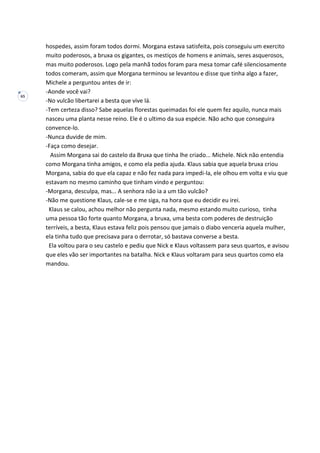 65
hospedes, assim foram todos dormi. Morgana estava satisfeita, pois conseguiu um exercito
muito poderosos, a bruxa os gigantes, os mestiços de homens e animais, seres asquerosos,
mas muito poderosos. Logo pela manhã todos foram para mesa tomar café silenciosamente
todos comeram, assim que Morgana terminou se levantou e disse que tinha algo a fazer,
Michele a perguntou antes de ir:
-Aonde você vai?
-No vulcão libertarei a besta que vive lá.
-Tem certeza disso? Sabe aquelas florestas queimadas foi ele quem fez aquilo, nunca mais
nasceu uma planta nesse reino. Ele é o ultimo da sua espécie. Não acho que conseguira
convence-lo.
-Nunca duvide de mim.
-Faça como desejar.
Assim Morgana sai do castelo da Bruxa que tinha lhe criado... Michele. Nick não entendia
como Morgana tinha amigos, e como ela pedia ajuda. Klaus sabia que aquela bruxa criou
Morgana, sabia do que ela capaz e não fez nada para impedi-la, ele olhou em volta e viu que
estavam no mesmo caminho que tinham vindo e perguntou:
-Morgana, desculpa, mas... A senhora não ia a um tão vulcão?
-Não me questione Klaus, cale-se e me siga, na hora que eu decidir eu irei.
Klaus se calou, achou melhor não pergunta nada, mesmo estando muito curioso, tinha
uma pessoa tão forte quanto Morgana, a bruxa, uma besta com poderes de destruição
terríveis, a besta, Klaus estava feliz pois pensou que jamais o diabo venceria aquela mulher,
ela tinha tudo que precisava para o derrotar, só bastava converse a besta.
Ela voltou para o seu castelo e pediu que Nick e Klaus voltassem para seus quartos, e avisou
que eles vão ser importantes na batalha. Nick e Klaus voltaram para seus quartos como ela
mandou.
 