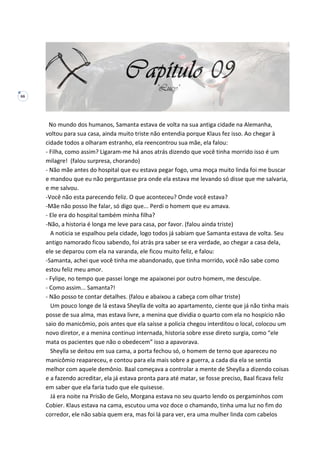 66
No mundo dos humanos, Samanta estava de volta na sua antiga cidade na Alemanha,
voltou para sua casa, ainda muito triste não entendia porque Klaus fez isso. Ao chegar à
cidade todos a olharam estranho, ela reencontrou sua mãe, ela falou:
- Filha, como assim? Ligaram-me há anos atrás dizendo que você tinha morrido isso é um
milagre! (falou surpresa, chorando)
- Não mãe antes do hospital que eu estava pegar fogo, uma moça muito linda foi me buscar
e mandou que eu não perguntasse pra onde ela estava me levando só disse que me salvaria,
e me salvou.
-Você não esta parecendo feliz. O que aconteceu? Onde você estava?
-Mãe não posso lhe falar, só digo que... Perdi o homem que eu amava.
- Ele era do hospital também minha filha?
-Não, a historia é longa me leve para casa, por favor. (falou ainda triste)
A noticia se espalhou pela cidade, logo todos já sabiam que Samanta estava de volta. Seu
antigo namorado ficou sabendo, foi atrás pra saber se era verdade, ao chegar a casa dela,
ele se deparou com ela na varanda, ele ficou muito feliz, e falou:
-Samanta, achei que você tinha me abandonado, que tinha morrido, você não sabe como
estou feliz meu amor.
- Fylipe, no tempo que passei longe me apaixonei por outro homem, me desculpe.
- Como assim... Samanta?!
- Não posso te contar detalhes. (falou e abaixou a cabeça com olhar triste)
Um pouco longe de lá estava Sheylla de volta ao apartamento, ciente que já não tinha mais
posse de sua alma, mas estava livre, a menina que dividia o quarto com ela no hospício não
saio do manicômio, pois antes que ela saísse a policia chegou interditou o local, colocou um
novo diretor, e a menina continuo internada, historia sobre esse direto surgia, como “ele
mata os pacientes que não o obedecem” isso a apavorava.
Sheylla se deitou em sua cama, a porta fechou só, o homem de terno que apareceu no
manicômio reapareceu, e contou para ela mais sobre a guerra, a cada dia ela se sentia
melhor com aquele demônio. Baal começava a controlar a mente de Sheylla a dizendo coisas
e a fazendo acreditar, ela já estava pronta para até matar, se fosse preciso, Baal ficava feliz
em saber que ela faria tudo que ele quisesse.
Já era noite na Prisão de Gelo, Morgana estava no seu quarto lendo os pergaminhos com
Cobier. Klaus estava na cama, escutou uma voz doce o chamando, tinha uma luz no fim do
corredor, ele não sabia quem era, mas foi lá para ver, era uma mulher linda com cabelos
 