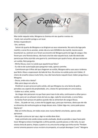 68
Mas tarde naquela noite, Morgana os chamou em seu quarto e avisou-os:
-Vocês iram amanhã comigo a um local.
Ambos responderam:
-Sim, senhora.
Saíram do quarto de Morgana e se dirigiram ao seus novamente. No outro dia logo pela
manhã, o corvo foi os acordar, ainda não era nem 02h00min da manhã, mesmo assim
levantaram-se, vestiram-se e foram ao encontro de Morgana perto do lago de sangue. Eles
foram por uma floresta densa, não havia sinal de vida naquele local, tudo tão destruído
parecia que tinha ocorrido uma guerra lá, caminharam por quatro horas, até que avistaram
um vulcão, Nick pergunta:
- Minha Deusa, esse é o vulcão que aquele bruxa falou?
- Eu não te dei autorização para perguntar nada, apenas caminhe.
Caminharam por trilhas até que chegaram ao vulcão, Morgana abriu suas asas e ordenou
que Nick e Klaus a esperassem do lado de fora. Ela entrou no vulcão junto com Cobier, O
cheiro de enxofre estava muito forte, mas não havia besta naquele local, Cobier perguntou a
Morgana:
- Deusa, onde esta a besta?
- Não sairei daqui em acha-la.
Dividiram-se para procurar pelo vulcão, até que Morgana viu uma besta de pedra,
percebeu seu aspecto de perplexidade, sim, a besta foi aprisionada em uma estatua.
- Cobier eu o achei, venha.
Ao chegar eles pensaram no que fazer para traze-lo de volta, continuaram a olhar para o
vulcão, para ver se achavam sinais de luta ou algo, nada foi encontrado, o corvo falou:
- As bestas ficam presas em pedras quando não se alimentam de sangue Deusa.
- Claro... Só pode ser isso, a anos ele foi jogado aqui, para que morresse, obvio que ele não
se alimentou de nenhuma gota ao longo desses anos. Cobier diga-me, como pode posso
liberta-lo?
- Não sei minha Deusa, em todos esses anos nunca libertei uma besta, apenas sabia
aprisionar.
- Me ajude a procurar por aqui, algo no vulcão deve dizer.
Cada centímetro do vulcão estava sendo analisado, desde as paredes a oque havia pelo
local, Morgana estava investigando a ultima parede, quando passou a mão nela, viu que
estava cheia de poeira, limpou a poeira e viu uma escrita antiga que tinha escrito “Perdam
omnia iumenta pascere rursus ne dum circumspecto, at suscipit desangue C sunt.” Morgana
 