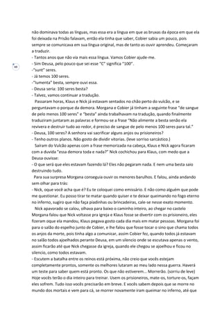 69
não dominava todas as línguas, mas essa era a língua em que as bruxas da época em que ela
foi deixada na Prisão falavam, então ela tinha que saber, Cobier sabia um pouco, pois
sempre se comunicava em sua língua original, mas de tanto as ouvir aprendeu. Começaram
a traduzir.
- Tantos anos que não via mais essa língua. Vamos Cobier ajude-me.
- Sim Deusa, pelo pouco que sei esse “C” significa “100”.
-“sunt” seres.
- Já temos 100 seres.
-“Iumenta” besta, sempre ouvi essa.
- Deusa seria: 100 seres besta?
- Talvez, vamos continuar a tradução.
Passaram horas, Klaus e Nick já estavam sentados no chão perto do vulcão, e se
perguntavam o porque da demora. Morgana e Cobier já tinham a seguinte frase “de sangue
de pelo menos 100 seres” e “besta” ainda trabalhavam na tradução, quando finalmente
traduziram juntaram as palavras e formou-se a frase “Não alimente a besta senão ela
revivera e destruir tudo ao redor, é preciso de sangue de pelo menos 100 seres para tal.”
- Deusa, 100 seres? A senhora vai sacrificar alguns anjos ou prisioneiros?
- Tenho outros planos. Não gosto de dividir vitorias. (leve sorriso sarcástico.)
Saíram do Vulcão apenas com a frase memorizada na cabeça, Klaus e Nick agora ficaram
com a duvida ”essa demora toda e nada?” Nick cochichou para Klaus, com medo que a
Deusa ouvisse:
- O que será que eles estavam fazendo lá? Eles não pegaram nada. E nem uma besta saio
destruindo tudo.
Para sua surpresa Morgana conseguia ouvir os menores barulhos. E falou, ainda andando
sem olhar para trás:
- Nick, oque você acha que é? Eu te coloquei como emissário. E não como alguém que pode
me questionar. Eu posso tirar te matar quando quiser e te deixar queimando no fogo eterno
no inferno, sugiro que não faça piadinhas ou brincadeiras, cale-se nesse exato momento.
Nick apavorado se calou, olhava para baixo o caminho inteiro, ao chegar no castelo
Morgana falou que Nick voltasse pra igreja e Klaus fosse se divertir com os prisioneiro, eles
fizeram oque ela mandou, Klaus pegava gosto cada dia mais em matar pessoas. Morgana foi
para o salão do espelho junto de Cobier, e lhe falou que fosse tocar o sino que chama todos
os anjos da morte, pois tinha algo a comunicar, assim Cobier fez, quando todos já estavam
no salão todos ajoelhados perante Deusa, em um silencio onde se escutava apenas o vento,
assim ficarão até que Nick chegasse da igreja, quando ele chegou se ajoelhou e ficou no
silencio, como todos estavam.
- Escutem a batalha entre os reinos está próxima, não creio que vocês estejam
completamente prontos, somente os melhores lutaram ao meu lado nessa guerra. Haverá
um teste para saber quem está pronto. Os que não estiverem... Morrerão. (sorriu de leve)
Hoje vocês terão o dia inteiro para treinar. Usem os prisioneiros, mate-os, torture-os, façam
eles sofrem. Tudo isso vocês precisarão em breve. E vocês sabem depois que se morre no
mundo dos mortais e vem para cá, se morrer novamente iram queimar no inferno, até que
 