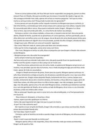 7
Foram as únicas palavras dela, ele ficou feliz por ela ter respondido uma pergunta, porem os olhos
estavam fixos em Sheylla, não queria acredita que ela estava o trocando tão rápido e logo por ele,
não conseguia entender mais nada, apenas ele se fazia as mesmas perguntas “será que eu estou
morto ou será que estou vivo? Porque todo mundo esta me ignorando?”
A única pessoa em que ele podia confiar naquele momento era Morgana que pouco conhecia, já
não tinha família, a namorada que tanto amava estava com a pessoa que mais odiava, naquela noite
foi consumido pelo ódio e rancor, Klaus queria realmente matar Gregori , Morgana riu e disse:
-Esta na hora, seja consumido pelo ódio , é a única forma de realizar seus desejos.
Começou a ventar o céu estava nublado, a chuva veio, o nevoeiro esta terrível. Avia uma janela
aberta, Sheylla foi fechar, quando ela se aproximava um corvo apareceu, ela ficou paralisada, pois os
olhos dele eram vermelhos como a cor do sangue, ela sai de perto do corvo dando passos lentos para
trás quando ela esbara em alguém ela se vira assustada, quando ela olha é Gregori, aliviada ela falou:
- Gregori que susto. Olha tem um corvo ali na janela! (apontou)
- Que corvo? Não tem nada ali, vamos janta você deve esta cansada mesmo.
- Acho que foi minha imaginação, vamos amor estou com fome.
Eles riram, Morgana se sentou no solfa, Klaus se perguntou por que Gregori e Sheylla não estavam
vendo Morgana.
- Morgana porque eles não estão lhe enxergando?
Como sempre misteriosa ela respondeu:
-Na hora certa você vai entender tudo sobre mim, não gosto quando ficam me questionando, é
melhor você fica quieto e espera se não o preço vai ser muito caro.
Klaus ficou tenso, pela primeira vez ele sentiu medo, as palavras de Morgana sempre eram um
mistério, mas percebeu que ela não era humana, mas o medo de pergunta algo para ela ficou ainda
maior, apesar de linda era assustadora.
Gregori e Sheylla terminaram de jantar, foram para seu quarto, Morgana apenas continuou no
sofá, Klaus lentamente se dirigia ao quarto, ele atravessou a parede do quarto e viu o que seus olhos
jamais queriam ver, Gregori estava beijando Sheylla, lentamente ele tirou a camisa, beijava seus
ouvidos, lentamente descia até o encontro da boca, ele levantou a blusa dela tirou e jogou perto de
onde Klaus estava, ele olhou para blusa no chão e tentou pegar, mas não conseguia, queria fazer
algo, mas não podia, apenas virou e foi até onde Morgana estava, a melodia que estávamos ouvindo
era o som dos gemidos de Sheylla, ele se sentou ao lado de Morgana, ela se virou e o viu chorando
ela botou a mão nos ombros dele e disse:
- Não se preocupe! Aqueles que veem o corvo terá uma vida amaldiçoada, e no final pessoalmente
virei busca-la.
Klaus estava em desespero, se levantou e disse:
-Vamos, espero que eles apodreçam no inferno.
-Calma não seja impaciente tem algo mais que eu quero te mostra.
-O que? Já vi não suficiente aqui?
Der repente se ouvi um grito de Sheylla, Gregori não entendeu o que estava acontecendo, Sheylla
estava descontrolada falando alto:
-Sai! Saia daqui. Quem é você?
Começou a grita se levantou correndo e quando chega à sala ela vê Morgana, ela olha assustada e
pergunta:
-Quem e você o que esta fazendo na minha casa?
Morgana apenas olhou e não respondeu, Klaus não entendeu nada que estava acontecendo,
Gregori sai do quarto e fala:
 