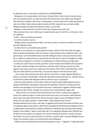 70
eu descida os tirar, e sinto dizer eu não tirarei os FRACASSADOS.
Morgana se vira manda todos irem treinar, inclusive Nick. O som não era mais do vento,
mas sim de gritos de dor, os anjos da morte não tiveram pena, pois sabiam que Morgana
não mentia em relação a não salvar os fracassados, o clima estava tenso, todos querendo ser
cada vez melhor. Klaus estava sendo treinado por Nick. Enquanto isso no mesmo salão
Morgana traçava seu plano para libertar a besta, o corvo fala:
- Morgana, a besta que fica no inferno? Será que não daria pra trazer ela?
-Não. já pensei nisso, mas a besta que esta aprisionada aqui é mais forte, e creio que o meu
pai impediria.
- Então... Como ira liberta essa besta?
- Eu tenho um plano. (sorriu)
Morgana falava seu plano para Cobier, ele amou o plano, o sorriso era evidente no rosto
dos dois. Morgana falou:
- Eu não entro em uma batalha para perder!
Passou-se uma semana e os anjos ainda treinavam, cada vez com mais cede de sangue,
Klaus já estava aprendendo a lidar com lanças e matar pessoas com as próprias mãos e ele
gostou disso, sua humanidade estava sumindo. Morgana tocou o sino que chamava todos
para o salão e os anjos levavam os prisioneiros de volta para as celas e se dirigiam ao salão,
como sempre chegavam no silencio e se ajoelhavam ao redor da Deusa, ela logo falou:
- Eu falei que vocês teriam um teste, pois bem, vocês travarão uma batalha antes da guerra
dos reinos, venham comigo, lhes mostrarei o caminho e direi tudo que precisa ser dito,
peguem suas lanças, seus arcos, tudo que iram precisar. Nick e Klaus estão liberados, vocês
não iram, Nick continue a treinar Klaus, ate que ele esteja no nível dos outros anjos.
Já era noite, Klaus treinava para ficar cada vez mais forte, os anjos seguiam Morgana e
Cobier, era visível a tensão deles, afinal eles não sabiam oque estava por vir. Estavam eles já
na frente do vulcão onde Morgana ordenou silencio e que a escutassem:
- Então ok, todos quietos e me escutem. Vocês iram para aquela cidade (apontou para a
cidade onde Michele comandava o povo que foi rejeitado), mataram o máximo possível.
Ganhara meu prestigio os que trouxerem até aqui a cabeça de um gigante. Matem todos
que aparecer pela frente, cuidado com a bruxa, ela é muito poderosa. Agora vão.
Todos saíram e se escutava vários dizendo que iriam trazer a cabeça de um gigante,
foram com cede de sangue. A noite estava mais escura que a de costume, todos daquele
local vivam suas vidas calmamente, até que da mata surge os anjos de Morgana, foices e
lanças em suas mãos, gritavam “matem todos” todos daquele local corriam
desesperadamente para salvar suas vidas, os gigantes pareceram formando em fileiras, por
um segundo alguns anjos param e observaram os gingantes lembrando que Morgana queria
a cabeça deles, partiram para o ataque, deixando os rejeitados que não esperavam aquela
batalha, encurralados, “fugir ou lutar pela vida” era a pergunta daquele povo, Michele saio
de dentro de seu palácio e se deparou com vários mestiços de homens e animais estavam
morrendo e viu que os anjos da morte os matavam, e queria saber o porquê Morgana teria a
traído. Ela começou a falar um encantamento contra Morgana:
- “Afferte odium ubi ambulat illa mortiferæ ad populum suum...” (significa: “Traga ódio onde
 