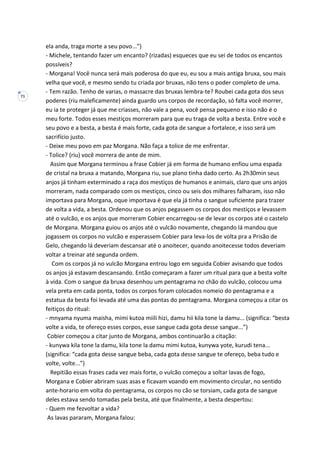 71
ela anda, traga morte a seu povo...”)
- Michele, tentando fazer um encanto? (rizadas) esqueces que eu sei de todos os encantos
possíveis?
- Morgana! Você nunca será mais poderosa do que eu, eu sou a mais antiga bruxa, sou mais
velha que você, e mesmo sendo tu criada por bruxas, não tens o poder completo de uma.
- Tem razão. Tenho de varias, o massacre das bruxas lembra-te? Roubei cada gota dos seus
poderes (riu maleficamente) ainda guardo uns corpos de recordação, só falta você morrer,
eu ia te proteger já que me criasses, não vale a pena, você pensa pequeno e isso não é o
meu forte. Todos esses mestiços morreram para que eu traga de volta a besta. Entre você e
seu povo e a besta, a besta é mais forte, cada gota de sangue a fortalece, e isso será um
sacrifício justo.
- Deixe meu povo em paz Morgana. Não faça a tolice de me enfrentar.
- Tolice? (riu) você morrera de ante de mim.
Assim que Morgana terminou a frase Cobier já em forma de humano enfiou uma espada
de cristal na bruxa a matando, Morgana riu, sue plano tinha dado certo. As 2h30min seus
anjos já tinham exterminado a raça dos mestiços de humanos e animais, claro que uns anjos
morreram, nada comparado com os mestiços, cinco ou seis dos milhares falharam, isso não
importava para Morgana, oque importava é que ela já tinha o sangue suficiente para trazer
de volta a vida, a besta. Ordenou que os anjos pegassem os corpos dos mestiços e levassem
até o vulcão, e os anjos que morreram Cobier encarregou-se de levar os corpos até o castelo
de Morgana. Morgana guiou os anjos até o vulcão novamente, chegando lá mandou que
jogassem os corpos no vulcão e esperassem Cobier para leva-los de volta pra a Prisão de
Gelo, chegando lá deveriam descansar até o anoitecer, quando anoitecesse todos deveriam
voltar a treinar até segunda ordem.
Com os corpos já no vulcão Morgana entrou logo em seguida Cobier avisando que todos
os anjos já estavam descansando. Então começaram a fazer um ritual para que a besta volte
à vida. Com o sangue da bruxa desenhou um pentagrama no chão do vulcão, colocou uma
vela preta em cada ponta, todos os corpos foram colocados nomeio do pentagrama e a
estatua da besta foi levada até uma das pontas do pentagrama. Morgana começou a citar os
feitiços do ritual:
- mnyama nyuma maisha, mimi kutoa miili hizi, damu hii kila tone la damu... (significa: “besta
volte a vida, te ofereço esses corpos, esse sangue cada gota desse sangue...”)
Cobier começou a citar junto de Morgana, ambos continuarão a citação:
- kunywa kila tone la damu, kila tone la damu mimi kutoa, kunywa yote, kurudi tena...
(significa: “cada gota desse sangue beba, cada gota desse sangue te ofereço, beba tudo e
volte, volte...”)
Repitião essas frases cada vez mais forte, o vulcão começou a soltar lavas de fogo,
Morgana e Cobier abriram suas asas e ficavam voando em movimento circular, no sentido
ante-horario em volta do pentagrama, os corpos no cão se torsiam, cada gota de sangue
deles estava sendo tomadas pela besta, até que finalmente, a besta despertou:
- Quem me fezvoltar a vida?
As lavas pararam, Morgana falou:
 