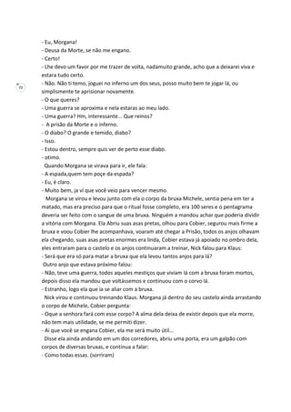 72
- Eu, Morgana!
- Deusa da Morte, se não me engano.
- Certo!
- Lhe devo um favor por me trazer de volta, nadamuito grande, acho que a deixarei viva e
estara tudo certo.
- Não. Não ti temo, joguei no inferno um dos seus, posso muito bem te jogar lá, ou
simplismente te aprisionar novamente.
- O que queres?
- Uma guerra se aproxima e nela estaras ao meu lado.
- Uma guerra? Hm, interessante... Que reinos?
- A prisão da Morte e o inferno.
- O diabo? O grande e temido, diabo?
- Isso.
- Estou dentro, sempre quis ver de perto esse diabo.
- otimo.
Quando Morgana se virava para ir, ele fala:
- A espada,quem tem poçe da espada?
- Eu, é claro.
- Muito bem, ja ví que você veio para vencer mesmo.
Morgana se virou e levou junto com ela o corpo da bruxa Michele, sentia pena em ter a
matado, mas era preciso para que o ritual fosse completo, era 100 seres e o pentagrama
deveria ser feito com o sangue de uma bruxa. Ninguém a mandou achar que poderia dividir
a vitória com Morgana. Ela Abriu suas asas pretas, olhou para Cobier, segurou mais firme a
bruxa e voou Cobier lhe acompanhava, voaram até chegar a Prisão, todos os anjos olhavam
ela chegando, suas asas pretas enormes era linda, Cobier estava já apoiado no ombro dela,
eles entraram para o castelo e os anjos continuaram a treinar, Nick falou para Klaus:
- Será que era só para matar a bruxa que ela levou tantos anjos para lá?
Outro anjo que estava próximo falou:
- Não, teve uma guerra, todos aqueles mestiços que viviam lá com a bruxa foram mortos,
depois disso ela mandou que voltássemos e continuou com o corvo lá.
- Estranho, logo ela que ia se aliar com a bruxa.
Nick virou e continuou treinando Klaus. Morgana já dentro do seu castelo ainda arrastando
o corpo de Michele, Cobier pergunta:
- Oque a senhora fará com esse corpo? A alma dela deixa de existir depois que ela morre,
não tem mais utilidade, se me permiti dizer.
- Ai que você se engana Cobier, ela me será muito útil...
Disse ela ainda andando em um dos corredores, abriu uma porta, era um galpão com
corpos de diversas bruxas, e continua a falar:
- Como todas essas. (sorriram)
 