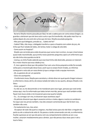 74
Na terra Sheylla mesmo possuída por Baal, foi até a cadeia para ver como estava Gregori, os
guardas a alertaram que ele teve outro surto e que foi transferido, não podia mais ficar na
cadeia depois de uma serie de surtos que ele teve, Sheylla assustada pergunta:
- Mas para qual delegacia, pressão ou... Cadeia ele foi?
- Cadeia? Não, não moça, o delegado transferiu-o para o hospício com ordem do juiz, ele
tinha que ficar isolado de todos, ele tentou matar o colega de cela dele.
- Como assim no hospício?
Sheylla saio correndo para onde ela pensou que nunca mais ia entrar, viu que o local estava
quase todo reconstituído, que já tinha novos pacientes perguntou apara um enfermeiro que
ela não tinha vista quando era de lá:
- Licença, eu tinha ficado sabendo que esse local tinha sido destruído, pessoas se mataram
foi a maior chacina que essa cidade já viu.
- É, mas o governo disse que não podiam ficar sem uma clinica psiquiatra então foi enviado
verba para a reconstrução desse local, assim que os corpos foram tirados, as reformas
começaram e esta sob um novo diretor já que o antigo e toda a equipe morreram.
- Ah, eu gostaria de ver um paciente.
- Claro me acompanhe.
O enfermeiro levou Sheylla para secretaria, o direto disse em qual quarto Gregori estava e
o enfermeiro a levou até lá, ele estava isolado de todos no seu quarto, abraçou Sheylla e ela
falou:
- Amor, porque?
- Eu não sei, eu me descontrolei ai me mandaram para esse lugar, pensava que você ainda
estava aqui, mas fui enformado que todos teriam morrido, pensei que você também então
fiquei mais louco ainda e me trouxeram para esse quarto isolado.
- Eu... Eu consegui sair viva, te disseram oque aconteceu aqui?
- Os policiais disseram que algum assassino entrou e matou alguns e outros se suicidaram.
Foi oque saio nos jornais também, mas eles estavam comentando que não foi bem isso,
também não creio.
- Foi exatamente isso, meu amor.
Ela apesar de tudo não queria o enganar, mas Baal avisou para ela não falar a ninguém do
pacto ou ele a colocaria de volta lá. Ela passou a tarde conversando com ele, os enfermeiros
ficarão supressos ao ver que ele parou com seu comportamento violento ao ver a sua
mulher, avisaram imediatamente para o diretor, que não pensou duas vezes para ir até o
local e falou:
 