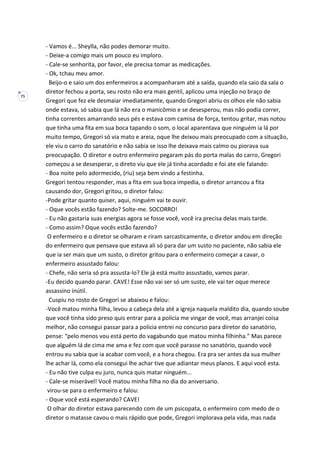 75
- Vamos é... Sheylla, não podes demorar muito.
- Deixe-a comigo mais um pouco eu imploro.
- Cale-se senhorita, por favor, ele precisa tomar as medicações.
- Ok, tchau meu amor.
Beijo-o e saio um dos enfermeiros a acompanharam até a saída, quando ela saio da sala o
diretor fechou a porta, seu rosto não era mais gentil, aplicou uma injeção no braço de
Gregori que fez ele desmaiar imediatamente, quando Gregori abriu os olhos ele não sabia
onde estava, só sabia que lá não era o manicômio e se desesperou, mas não podia correr,
tinha correntes amarrando seus pés e estava com camisa de força, tentou gritar, mas notou
que tinha uma fita em sua boca tapando o som, o local aparentava que ninguém ia lá por
muito tempo, Gregori só via mato e areia, oque lhe deixou mais preocupado com a situação,
ele viu o carro do sanatório e não sabia se isso lhe deixava mais calmo ou piorava sua
preocupação. O diretor e outro enfermeiro pegaram pás do porta malas do carro, Gregori
começou a se desesperar, o direto viu que ele já tinha acordado e foi ate ele falando:
- Boa noite pelo adormecido, (riu) seja bem vindo a festinha.
Gregori tentou responder, mas a fita em sua boca impedia, o diretor arrancou a fita
causando dor, Gregori gritou, o diretor falou:
-Pode gritar quanto quiser, aqui, ninguém vai te ouvir.
- Oque vocês estão fazendo? Solte-me. SOCORRO!
- Eu não gastaria suas energias agora se fosse você, você ira precisa delas mais tarde.
- Como assim? Oque vocês estão fazendo?
O enfermeiro e o diretor se olharam e riram sarcasticamente, o diretor andou em direção
do enfermeiro que pensava que estava ali só para dar um susto no paciente, não sabia ele
que ia ser mais que um susto, o diretor gritou para o enfermeiro começar a cavar, o
enfermeiro assustado falou:
- Chefe, não seria só pra assusta-lo? Ele já está muito assustado, vamos parar.
-Eu decido quando parar. CAVE! Esse não vai ser só um susto, ele vai ter oque merece
assassino inútil.
Cuspiu no rosto de Gregori se abaixou e falou:
-Você matou minha filha, levou a cabeça dela até a igreja naquela maldito dia, quando soube
que você tinha sido preso quis entrar para a policia me vingar de você, mas arranjei coisa
melhor, não consegui passar para a policia entrei no concurso para diretor do sanatório,
pense: “pelo menos vou está perto do vagabundo que matou minha filhinha.” Mas parece
que alguém lá de cima me ama e fez com que você parasse no sanatório, quando você
entrou eu sabia que ia acabar com você, e a hora chegou. Era pra ser antes da sua mulher
lhe achar lá, como ela consegui lhe achar tive que adiantar meus planos. E aqui você esta.
- Eu não tive culpa eu juro, nunca quis matar ninguém...
- Cale-se miserável! Você matou minha filha no dia do aniversario.
virou-se para o enfermeiro e falou:
- Oque você está esperando? CAVE!
O olhar do diretor estava parecendo com de um psicopata, o enfermeiro com medo de o
diretor o matasse cavou o mais rápido que pode, Gregori implorava pela vida, mas nada
 