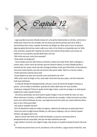 78
Logo quando escureceu Sheylla estava em uma ponte observando as estrelas, sentia ela o
medo que crescia em seu coração, ela via coisas que jamais pensou que veria, Baal a
atormentava dia e noite, naquele momento ela dirigia seu olhar para a lua e as estrelas,
algumas gotas de lacrimas caiam sobre seu rosto, lá no fundo se arrependeu por ter feito
esse contrato, quando der repente ela sentiu uma enorme força sobre suas costas um
calafrio em sua espinha, quando Baal falou com ela:
-Olá minha escrava, como tem passado?
-Você ainda me pergunta?
Fazia tempos que ela não tomava um banho, estava com odor forte, Baal a obrigava a
comer ratos, comer carne de animais que ela mesma matava, às vezes Sheylla perdia o
controle de seu corpo, assim ela não conseguia lembra-se do que tinha feito no dia anterior,
mas eram coisas banais, que até ela mesma não queria saber. Baal riu e tornou a dizer:
-Tenho péssimas noticias para você
-O que poderia ser pior que conviver com você dentro de mim?
-Olha como você se dirige a mim, você sabe muito bem do que capaz, mas lhe mostrarei
tudo que aconteceu.
A visão de Sheylla foi desaparecendo, até que a cena da morte de Gregori começou a
passar, ela viu todos os detalhes, quando ela voltou Baal soou em seus ouvidos:
-Você quer vingança? Posso te ajudar tenho algo a fazer, você vira comigo e se você quiser
poderemos matar aquele homem.
Ela estava paralisada, ela tanto queria ajudar Gregori, mas era tarde de mais, em seus
olhos mostrava a tristeza, a solidão tomou conta de seu coração, o ódio consumia sua alma,
assim seus olhos brilhavam ao luar, suas lagrimas escorriam pelo seu rosto então ela olhou
para o céu e disse para Baal:
-Isso tudo é verdade mesmo?
-Sim! Os demônios estão em todos os lugares, sabemos de tudo que se passa pela terra.
-Sinto-me como se algo tivesse faltado, eu não quero vingança, mas eu matarei aquele
homem, ele pagara bem caro.
Baal se sentia mais forte com o ódio de Sheylla, as poucos a presença dele ia
desaparecendo do corpo dela, até que ele falou baixinho para ela:
-Logo voltarei, teremos uma viagem longa, não vá para o sanatório aquele homem não esta
lá.
Em baixo da ponte havia um rio, ela desceu e foi se banhar, a água estava muito fria, mas
 