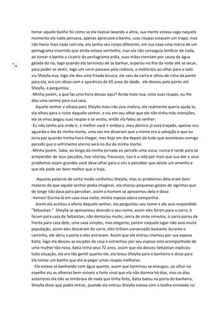 79
tomar aquele banho foi como se ela tivesse lavando a alma, sua mente estava vaga naquele
momento ela nada pensava, apenas apreciava o banho, suas roupas estavam um trapo, mas
não havia mais nada com ela, ela sentiu seu corpo diferente, em sua coxa uma marca de um
pentagrama invertido que ainda estava vermelho, mas ela não conseguia lembrar de nada,
ao tomar o banho a cicatriz do pentagrama ardia, suas mãos tremiam por causa da água
gelada do rio, logo quando ela terminou de se banhar, esperou no frio da noite até se secar,
para poder se vestir, logo um carro passava pela rodovia, o motorista ao olhar para o lado
viu Sheylla nua, logo ele deu uma freada brusca, ele saiu do carro e olhou de cima da ponte
para ela, era um idoso com a aparência de 65 anos de idade, ele desceu pela ponte até
Sheylla, e perguntou:
-Minha jovem, a que faz uma hora dessas aqui? Ainda mais nua, vista suas roupas, eu lhe
dou uma carona para sua casa.
Aquele senhor a olhava para Sheylla mais não avia malicia, ele realmente queria ajuda-la,
ela olhou para o rosto daquele senhor, e viu em seu olhar que ele não tinha más intenções,
ela se virou pegou suas roupas e se vestiu, então ela falou ao senhor:
-Eu não tenho pra onde ir, é melhor você ir embora, meu destino já está traçado, apenas vou
aguarda o dia da minha morte, uma vez me disseram que a morte era a salvação e que eu
teria paz quando minha hora chegar, mas hoje em dia depois de tudo que aconteceu comigo
percebi que o sofrimento eterno será no dia da minha morte.
-Minha jovem. Sabe, ao longo da minha jornada eu percebi uma coisa, nunca é tarde para se
arrepender de seus pecados, tive vitorias, fracassos, isso é a vida por mais que sua dor e seus
problemas sejam grandes você deve olhar para o céu e perceber que existe um amanha e
que ele pode ser bem melhor que o hoje.
Aquelas palavras de certo modo confortou Sheylla, mas os problemas dela eram bem
maiores do que aquele senhor podia imaginar, ela chorou pequenas gostas de lagrimas que
de longe não dava para perceber, assim o homem se aproximou dela e disse:
-Vamos! Durma lá em casa essa noite, minha esposa adora companhia.
Assim ela aceitou a oferta daquele senhor, ela perguntou seu nome e ele avia respondido
“Sebastian.” Sheylla se apresentou dizendo o seu nome, assim eles foram para o carro, e
foram para casa de Sebastian, não demorou muito, cerca de vinte minutos, o carro parou de
frente para casa dele, uma casa simples, mas elegante, porem naquele lugar não avia muita
população, assim eles desceram do carro, eles tinham conservado bastante durante o
caminho, ele abriu a porta e eles entraram. Assim que ele entrou chamou por sua esposa
Katia, logo ela desceu as escadas da casa e estranhou por seu esposo esta acompanhado de
uma mulher tão nova, Katia tinha seus 72 anos, assim que ela desceu Sebastian explicou
toda situação, ela era tão gentil quanto ele, ela levou Sheylla para o banheiro e disse para
ela tomar um banho que ela ia pegar umas roupas melhores.
Ela estava se banhando com água quente, assim que terminou se enxugou, ao olhar no
espelho viu as olheiras bem visíveis e forte sinal que ela não dormia há dias, mas os dias
anteriores ela não se lembrava de nada que tinha feito, Katia bateu na porta do banheiro,
Sheylla disse que podia entrar, quando ela entrou Sheylla estava com a toalha enrolado no
 