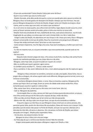 8
-O que esta acontecendo? Calma Sheylla! Calma pelo amor de Deus!
-Quem é essa mulher que esta na minha casa?
Sheylla chorando, atrás dela saindo do quarto o corvo sai voando pela sala e pousa no ombro de
Morgana, Klaus no fundo gostou do desespero de Sheylla e desejou que ela morresse, mas aos
poucos Morgana desaparecia na frente de Sheylla, Gregori senta com Sheylla nos braços e disse:
-Calma, amor eu estou aqui com você, me conta o que aconteceu?
-Eu vi um corvo no nosso quarto, seus olhos eram vermelhos, logos depois escutei sussurros, eram
como se fossem pessoas sendo torturadas, gritos e tinha uma menina no nosso sofá.
-Sheylla! Você esta estudando de mais, trabalhando de mais, você precisa descansar, isso foi tudo
imaginação da sua cabeça, eu estava aqui com você o tempo todo e eu não vi nada disso.
Gregori cuidou de Sheylla, ela adormeceu em seus braços e ele a levou pra cama, Klaus e Morgana
estavam conversando no terraço do prédio, Klaus faz novamente uma pergunta pra Morgana:
- Porque eles ainda continuam vivos? Seria bom se eles morressem.
- Como sempre impaciente, mas lhe digo uma coisa, hoje você amaldiçoou a mulher que você mais
amava.
- Eu não me importo mais, eu só quero entender o que esta acontecendo, quando você vai me
explica?
- Na hora certa.
Naquela noite choviam pingos de neve, o frio estava muito forte, mas Klaus não sentia frio foi
quando ele realmente percebeu que seu corpo não era o de antes.
-Morgana, sobre hoje cedo, só quem te pode ver é quem vê o corvo?
-Não, eu escolho para quem aparecer, agora vamos.
-Eu também posso escolher? E... Vamos a onde mesmo?
-Para o cemitério. E não, você é diferente de mim, e nem adianta pergunta não lhe explicarei agora.
-Aah.
Morgana e Klaus entraram no cemitério, sentaram-se sobe uma lapide, chovia forte, mas os
pingos não os atingiam, ele achava aquilo tudo muito diferente, Morgana parecia normal, como se já
estivesse acostumada.
Amanheceu Morgana alisava Cobier, o corvo. Klaus se levantou suspirou, Morgana já lhe
avisava que hoje o dia ia ser longo, foram ao centro da cidade onde estava tendo feira. Klaus
tentando puxar assunto e quebrar o silencio fala:
- Oba, vamos fazer feira, se bem que eu não estou com muita fome. (ele riu).
- Cale-se. Não gosto de piadinhas.
Constrangido Klaus se calou, pensou em falar que só estava querendo descontrair um pouco,
mas tinha certeza de que ela lhe daria outra resposta do tipo, então não falou.
- Olhe sua mãe, já vimos Sheylla, que tal ver como sua mãe esta passando.
- Minha mãe não, não faça nada com ela por favor, sei que ela esta tentando se reabilitar.
Enquanto seguia sua mãe Klaus viu que Morgana estava visível para as outras pessoas, eles
pareciam gostar dela, porém ela não estava tão assustadora, falava até mesmo com crianças. Então
percebeu que ela estava indo passar na frente de Sheylla, será por isso que ela o distraio com a
desculpa da mãe dele, ele parou e observou. Sim, ela passou na frente de Sheylla, que estava
abraçada com Gregori, Sheylla pulou espantada e falou.
- Foi ela amor, ela estava lá ontem, foi ela!
Morgana se virou e falou com uma voz meiga:
- Eu? Desculpa do que a senhora esta falando mesmo? Não lhe entendo.
Gregori preocupado pede desculpas a Morgana e segue com Sheylla, e fala:
 