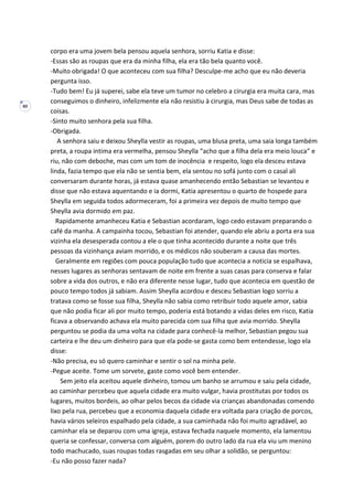 80
corpo era uma jovem bela pensou aquela senhora, sorriu Katia e disse:
-Essas são as roupas que era da minha filha, ela era tão bela quanto você.
-Muito obrigada! O que aconteceu com sua filha? Desculpe-me acho que eu não deveria
pergunta isso.
-Tudo bem! Eu já superei, sabe ela teve um tumor no celebro a cirurgia era muita cara, mas
conseguimos o dinheiro, infelizmente ela não resistiu à cirurgia, mas Deus sabe de todas as
coisas.
-Sinto muito senhora pela sua filha.
-Obrigada.
A senhora saiu e deixou Sheylla vestir as roupas, uma blusa preta, uma saia longa também
preta, a roupa intima era vermelha, pensou Sheylla “acho que a filha dela era meio louca” e
riu, não com deboche, mas com um tom de inocência e respeito, logo ela desceu estava
linda, fazia tempo que ela não se sentia bem, ela sentou no sofá junto com o casal ali
conversaram durante horas, já estava quase amanhecendo então Sebastian se levantou e
disse que não estava aquentando e ia dormi, Katia apresentou o quarto de hospede para
Sheylla em seguida todos adormeceram, foi a primeira vez depois de muito tempo que
Sheylla avia dormido em paz.
Rapidamente amanheceu Katia e Sebastian acordaram, logo cedo estavam preparando o
café da manha. A campainha tocou, Sebastian foi atender, quando ele abriu a porta era sua
vizinha ela desesperada contou a ele o que tinha acontecido durante a noite que três
pessoas da vizinhança aviam morrido, e os médicos não souberam a causa das mortes.
Geralmente em regiões com pouca população tudo que acontecia a noticia se espalhava,
nesses lugares as senhoras sentavam de noite em frente a suas casas para conserva e falar
sobre a vida dos outros, e não era diferente nesse lugar, tudo que acontecia em questão de
pouco tempo todos já sabiam. Assim Sheylla acordou e desceu Sebastian logo sorriu a
tratava como se fosse sua filha, Sheylla não sabia como retribuir todo aquele amor, sabia
que não podia ficar ali por muito tempo, poderia está botando a vidas deles em risco, Katia
ficava a observando achava ela muito parecida com sua filha que avia morrido. Sheylla
perguntou se podia da uma volta na cidade para conhecê-la melhor, Sebastian pegou sua
carteira e lhe deu um dinheiro para que ela pode-se gasta como bem entendesse, logo ela
disse:
-Não precisa, eu só quero caminhar e sentir o sol na minha pele.
-Pegue aceite. Tome um sorvete, gaste como você bem entender.
Sem jeito ela aceitou aquele dinheiro, tomou um banho se arrumou e saiu pela cidade,
ao caminhar percebeu que aquela cidade era muito vulgar, havia prostitutas por todos os
lugares, muitos bordeis, ao olhar pelos becos da cidade via crianças abandonadas comendo
lixo pela rua, percebeu que a economia daquela cidade era voltada para criação de porcos,
havia vários seleiros espalhado pela cidade, a sua caminhada não foi muito agradável, ao
caminhar ela se deparou com uma igreja, estava fechada naquele momento, ela lamentou
queria se confessar, conversa com alguém, porem do outro lado da rua ela viu um menino
todo machucado, suas roupas todas rasgadas em seu olhar a solidão, se perguntou:
-Eu não posso fazer nada?
 