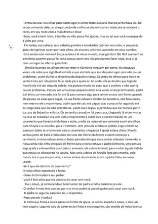 81
Tentou desviar seu olhar para outro lugar os olhos triste daquela criança perturbava ela, foi
se aproximando dele, ao chegar perto ele a olhou e deu um sorriso triste, ela se abaixo e o
tocou em seu rosto com a mão direita e disse:
-Sabe, você e bem novo, é bonito, eu não posso lhe ajudar, mas eu sei que você consegue da
à volta por cima.
Ele baixou sua cabeça, seus cabelos grandes e ensebados cobriam seu rosto, e pequenas
gotas de lagrimas saiam por seus olhos, ela escutou uma voz soprando em seus ouvidos:
-Esta vendo esse menino? Ele já perdeu a fé nesse mundo, esse garoto é tão fácil que nem os
demônios querem possui-lo, uma pessoa assim nós não precisamos fazer nada, esse ai já
tem um lugar no inferno garantido.
Sheylla levantou-se, olhou em seu redor e não havia ninguém por perto, ela escutava
vozes, ela sabia que logo Baal voltaria e que ela teria que sair daquele lugar para não causar
problemas, assim ela foi se distanciando daquela criança, às vezes ela olhava para trás e se
sentia triste por não poder fazer nada para ajuda-lo. Ao andar ela se decidiu que logo de
manhã ela iria sair daquela cidade, ela gostava muito do casal que a acolheu e não queria
causar problemas. Passou por uma praça pequena onde avia varias crianças brincando, perto
dali tinha um mercado, ela foi até lá para compra algo para comer estava com fome, quando
ela passou no caixa para pagar, na sua frente estava o diretor do sanatório, não falou nada,
nem mesmo ele a reconheceu, assim que ele saiu ela pagou suas contas e foi seguindo ele
de longe para que ele não percebesse, assim ela o seguiu e percebeu que ele morava perto
da casa de Sebastian e Katia. Ela se sentiu cansada e foi para casa, chegando lá aviam visitas
na casa de Sebastian ela sem jeito comprimento a todos eles estavam falando de um
casamento que haveria ainda hoje a noite, a mãe da noiva estava contente assim ela olhou
para Sheylla e a convidou para ir também, sem jeito ela aceitou o pedido. Logo a tarde se
passou e todos se arrumaram para o casamento, chegando à igreja estava cheia, Sheylla
sentou junto de Katia e Sebastian em uma das fileiras da frente e assim começou a
cerimonia, o noivo estava ansioso todos perceberam que suas pernas estavam tremendo, a
noiva ainda não tinha chegado de frente para o noivo estava o padre Delmario, uma pessoa
engraçada e extrovertida que todos o amavam, ele estava lutando para mudar aquela cidade
que estava se afundando na luxuria. Mas seria a deixa de Sheylla logo pela manha, pelo
menos era o que ela pensava, a noiva estava demorando assim o padre falou ao noivo
Leone:
-Será que ela desistiu do casamento?
O noivo olhou espantado e falou:
-Deixe de brincadeira seu padre.
-Você é feio acho que ela desistiu de casar com você.
Riu o noivo, já conhecendo o bom humor do padre e falou baixinho pra ele:
-O senhor é mais feio que eu, por isso virou padre já que ninguém quis casar com você.
O padre se segurou para não rir, e respondeu
-Pego pesado (rizadas)
O carro que trazia a noiva parou na frente da igreja, se sentiu aliviado o noivo, e deu um
leve suspiro. Logo ela saiu do carro estava linda e extravagante, seu vestido de noiva branco,
 