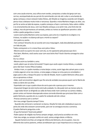 82
com uma cauda enorme, seus olhos eram verdes, conquistou a todos da igreja com seu
sorriso, acompanhada de seu pai ela foi caminhando com ele até o altar e uma banda da
igreja começou a tocar estavam todos felizes, até Sheylla se imaginou casando com Gregori,
pensa nisso a deixava muito triste e rancorosa. Quando a noiva Marlene chegou ao altar, seu
pai foi se senta ao lado da esposa, o padre começou a fazer a cerimonia, falou sobre a bíblia
e os ensinamentos de Jesus, com isso Sheylla começou a se sentir mal, uma forte dor de
cabeça, mas ela permaneceu ali sentada, ambos os noivos se ajoelharam perante o altar
então o padre perguntou a Leone:
-Leone você aceita Marlene como sua esposa, para ama-la e respeita-la na alegria e na
tristeza, na saúde e na doença até que a morte os separe?
-Sim padre eu aceito.
-Tem certeza? Amanha ela vai acorda sem essa maquiagem, toda descabelada parecendo
um leão de juba.
Todos começaram a rir o noivo ficou sem jeito e falou:
-Mesmo assim eu quero me casar com ela, eu me apaixonei pela pessoa que ela é.
-Pois bem, Marlene, você aceita casar com esse bicho feio? Você é bonita conseguiria coisa
melhor?
Ela riu e disse:
-Mesmo assim eu também o amo.
-vocês sabem que só estou brincando?! Espero que vocês sejam muitos felizes, e cuidado
para não fazer muitos filhos (rizadas).
Ambos riram, e o padre mandou o noivo beijar a noiva, assim logo eles saíram para o carro
e todos jogaram arroz nos noivos, a noiva pegou o boque se virou para os convidados e
jogou para o alto, o boque foi parar na mão de Sheylla. Assim o padre Delmario olhou para
ela se aproximou e disse:
-Sabe, você vai encontrar alguém que lhe ama de verdade essa pessoa quem vai te liberta de
todas as dores de sua alma.
Espantada com o que o padre disse ela sorriu para ele e pensou pra si mesma:
-Impossível Gregori já está morto está tudo acabado. Eu não pude nem ao menos salva-lo.
Logo todos foram se dirigindo ao salão de festa onde iriam continuar os comes e bebes,
porem antes um homem desesperado estava correndo dizendo que precisava falar com o
padre Delmario, quando ele viu o padre foi andando até ele e disse:
-Preciso conversa com o senhor!
-Sim meu amigo! Quanto tempo? Entre.
Quando eles entraram e sentaram no banco, Sheylla foi indo até o bebedouro que era
perto de onde eles estavam conversando, para ver se conseguia escuta a conversa.
O padre Delmario perguntou a ele:
-O que foi homem? Você está pálido?
-Padre apesar de religião nos fomos sempre amigos, você precisa acreditar em mim.
-Fale meu amigo, eu sempre confiei em você, somos amigos deste a infância.
Aquele homem era Elias um amigo de infância de Delmario, ele era pastor, mas era
diferente dos outros pastores, ambos acreditavam que o que importava era a crença em
 