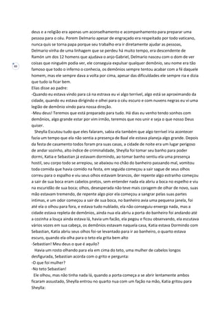 83
deus e a religião era apenas um aconselhamento e acompanhamento para preparar uma
pessoa para o céu. Porem Delmario apesar de engraçado era respeitado por todo vaticano,
nunca quis se torna papa porque seu trabalho era ir diretamente ajudar as pessoas,
Delmario vinha de uma linhagem que se perdeu há muito tempo, era descendente de
Ramón um dos 12 homens que ajudava o anjo Gabriel, Delmario nasceu com o dom de ver
coisas que ninguém podia ver, ele conseguia expulsar qualquer demônio, seu nome era tão
famoso que todo o inferno o conhecia, os demônios sempre tentou acabar com a fé daquele
homem, mas ele sempre dava a volta por cima, apesar das dificuldades ele sempre ria e dizia
que tudo ia ficar bem.
Elias disse ao padre:
-Quando eu estava vindo para cá na estrava eu vi algo terrível, algo está se aproximando da
cidade, quando eu estava dirigindo e olhei para o céu escuro e com nuvens negras eu vi uma
legião de demônio vindo para nossa direção.
-Meu deus! Teremos que está preparado para tudo. Há dias eu venho tendo sonhos com
demônios, algo grande estar por vim irmão, teremos que nos unir e seja o que nosso Deus
quiser.
Sheylla Escutou tudo que eles falaram, sabia ela também que algo terrível iria acontecer
fazia um tempo que ela não sentia a presença de Baal ele estava planeja algo grande. Depois
da festa de casamento todos foram pra suas casas, a cidade de noite era um lugar perigoso
de andar sozinho, alto índice de criminalidade, Sheylla foi tomar seu banho para poder
dormi, Katia e Sebastian já estavam dormindo, ao tomar banho sentiu ela uma presença
hostil, seu corpo todo se arrepiou, se abaixou no chão do banheiro passando mal, vomitou
toda comida que havia comido na festa, em seguida começou a sair sague de seus olhos
correu para o espalho e viu seus olhos estavam brancos, der repente algo estranho começou
a sair de sua boca eram cabelos pretos, sem entender nada ela abriu a boca no espelho e viu
na escuridão de sua boca; olhos, desesperada não teve mais coragem de olhar de novo, suas
mão estavam tremendo, de repente algo pior ela começou a sangrar pelas suas partes
intimas, e um odor começou a sair de sua boca, no banheiro avia uma pequena janela, foi
até ela o olhou para fora, e estava tudo nublado, ela não conseguiu enxerga nada, mas a
cidade estava repleta de demônios, ainda nua ela abriu a porta do banheiro foi andando até
a cozinha a louça ainda estava lá, havia um facão, ela pegou e ficou observando, ela escutava
vários vozes em sua cabeça, os demônios estavam naquela casa, Katia estava Dormindo com
Sebastian, Katia abriu seus olhos foi-se levantado para ir ao banheiro, o quarto estava
escuro, quando ela olha para o teto ela grita bem alto
-Sebastian! Meu deus o que é aquilo?
Havia um rosto olhando para ela em cima do teto, uma mulher de cabelos longos
desfigurada, Sebastian acorda com o grito e pergunta:
-O que foi mulher?
-No teto Sebastian!
Ele olhou, mas não tinha nada lá, quando a porta começa a se abrir lentamente ambos
ficaram assustado, Sheylla entrou no quarto nua com um fação na mão, Katia gritou para
Sheylla:
 