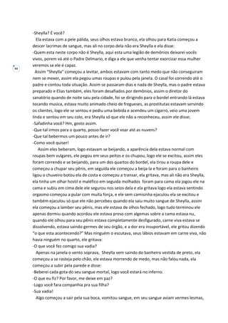 84
-Sheylla? É você?
Ela estava com a pele pálida, seus olhos estava branco, ela olhou para Katia começou a
descer lacrimas de sangue, mas ali no corpo dela não era Sheylla e ela disse:
-Quem esta neste corpo não é Sheylla, aqui esta uma legião de demônios deixarei vocês
vivos, porem vá até o Padre Delmario, e diga a ele que venha tentar exorcizar essa mulher
veremos se ele é capaz.
Assim “Sheylla” começou a levitar, ambos estavam com tanto medo que não conseguiram
nem se mexer, assim ela pegou umas roupas e pulou pela janela. O casal foi correndo até o
padre e contou toda situação. Assim se passaram dias e nada de Sheylla, mas o padre estava
preparado e Elias também, eles foram desafiados por demônios, assim o diretor do
sanatório quando de noite saiu pela cidade, foi se dirigindo para o bordel entrando lá estava
tocando musica, estava muito animado cheio de fregueses, as prostitutas estavam servindo
os clientes, logo ele se sentou e pediu uma bebida e acendeu um cigarro, veio uma jovem
linda e sentou em seu colo, era Sheylla só que ele não a reconheceu, assim ele disse;
-Safadinha você? Hm, gosto assim.
-Que tal irmos para o quarto, posso fazer você voar até as nuvens?
-Que tal bebermos um pouco antes de ir?
-Como você quiser!
Assim eles beberam, logo estavam se beijando, a aparência dela estava normal com
roupas bem vulgares, ele pegou em seus peitos e os chupou, logo ele se excitou, assim eles
foram correndo e se beijando, para um dos quartos do bordel, ela tirou a roupa dele e
começou a chupar seu pênis, em seguida ele começou a beija-la e foram para o banheiro
ligou o chuveiro botou ela de costa e começou a transar, ela gritava, mas ali não era Sheylla,
ela tinha um olhar hostil e maléfico em seguida molhados foram para cama ela jogou ele na
cama e subiu em cima dele ele segurou nos seios dela e ela gritava logo ela estava sentindo
orgasmo começou a pular com muita força, e ele sem camisinha ejaculou ela se excitou e
também ejaculou só que ele não percebeu quando ela saiu muito sangue de Sheylla, assim
ela começou a lamber seu pênis, mas ele estava de olhos fechado, logo tudo terminou ele
apenas dormiu quando acordou ele estava preso com algemas sobre a cama estava nu,
quando ele olhou para seu pênis estava completamente desfigurado, carne viva estava se
dissolvendo, estava saindo germes de seu órgão, e a dor era insuportável, ele gritou dizendo
“o que esta acontecendo?” Mas ninguém o escutava, seus lábios estavam em carne viva, não
havia ninguém no quarto, ele gritava:
-O que você fez comigo sua vadia?
Apenas na janela o vento soprava, Sheylla vem saindo do banheiro vestida de preto, ela
começou a se rasteja pelo chão, ele estava morrendo de medo, mas não falou nada, ela
começou a subir pela parede e disse:
-Beberei cada gota do seu sangue mortal, logo você estará no inferno.
-O que eu fiz? Por favor, me deixe em paz?
-Logo você fara companhia pra sua filha?
-Sua vadia!
Algo começou a sair pela sua boca, vomitou sangue, em seu sangue aviam vermes lesmas,
 