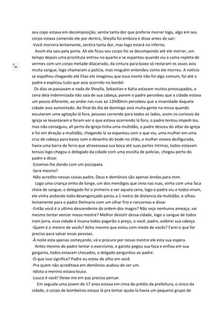 85
seu copo estava em decomposição, sentia tanta dor que preferia morrer logo, algo em seu
corpo estava comendo ele por dentro, Sheylla foi embora e disse antes de sair:
-Você morrera lentamente, sentira tanta dor, mas logo estará no inferno.
Assim ela saiu pela porta. Ali ele ficou seu corpo foi se decompondo até ele morrer, um
tempo depois uma prostituta entrou no quarto e se espantou quando viu a cama repleta de
vermes com um corpo metade dilacerado, da cintura para baixo só restaram os ossos avia
muita sangue, logo chamaram a policia, mas ninguém entendeu como ele morreu. A noticia
se espalhou chegando até Elias ele imaginou que essa morte não foi algo comum, foi até o
padre e explicou tudo que avia ocorrido no bordel.
Os dias se passavam e nada de Sheylla, Sebastian e Katia estavam muitos preocupados, a
cena dela indemnizada não saia de sua cabeça, porem o padre percebeu que a cidade estava
um pouco diferente, ao andar nas ruas ao 12h00min percebeu que a insanidade daquela
cidade avia aumentado. Ao final do dia de domingo avia muita gente na missa quando
escutaram uma agitação lá fora, pessoas correndo para todos os lados, assim os curiosos da
igreja se levantaram e foram ver o que estava ocorrendo lá fora, o padre tentou impedi-los,
mas não conseguiu, ali perto da igreja tinha uma multidão, o padre desceu do altar da igreja
e foi em direção a multidão, chegando lá se espantou com o que viu, uma mulher em uma
cruz de cabeça para baixo com o desenho do bode no chão, a mulher estava desfigurada,
havia uma barra de ferro que atravessava sua boca até suas partes intimas, todos estavam
tensos logo chegou o delegado da cidade com uma escolta de policias, chegou perto do
padre e disse:
-Estamos lhe dando com um psicopata.
-Será mesmo?
-Não acredito nessas coisas padre, Deus e demônios são apenas lendas para mim.
Logo uma criança vinha de longe, um dos mendigos que vivia nas ruas, vinha com uma faca
cheia de sangue, o delegado foi o primeiro a ver aquela cena, logo o padre viu e todos viram,
ele vinha andando todo desengonçado parou a 1 metro de distancia da multidão, e olhou
lentamente para o padre Delmario com um olhar frio e rancoroso e disse:
-Então você é o ultimo descendente da ordem dos magos? Não veja nenhuma ameaça, vai
mesmo tentar vencer nosso mestre? Melhor desistir dessa cidade, logo o sangue de todos
iram jorra, essa cidade é insana todos pagarão o preço, e você, padre, exibirei sua cabeça.
-Quem é o mestre de vocês? Acho mesmo que estou com medo de vocês? Farei o que for
preciso para salvar essas pessoas.
-À noite esta apenas começando, vá e procure por nosso mestre ele esta sua espera.
Antes mesmo do padre tentar o exorcismo, o garoto pegou sua faca e enfiou em sua
garganta, todos estavam chocados, o delgado perguntou ao padre:
-O que isso significa? Padre eu estou de olho em você.
-Pra quem não acreditava em demônios acabou de ver um.
-Idiota o menino estava louco.
-Louco é você! Deixe-me em paz preciso pensar.
Em seguida uma jovem de 17 anos estava em cima do prédio da prefeitura, o único da
cidade, o corpo de bombeiros estava lá pra tentar ajuda-la havia um pequeno grupo de
 