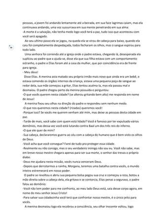 86
pessoas, a jovem foi andando lentamente até a beirada, em sua face lagrimas caiam, mas ela
continuava andando, uma voz sussurrava em sua mente penetrando em sua alma:
-A morte é a salvação, não tenha medo logo você terá a paz, tudo isso que aconteceu com
você será apagado.
Ao seu ultimo passo ela se jogou, na queda ela se virou de cabeça para baixo, quando ela
caiu foi completamente despedaçada, todos fecharam os olhos, mas o sangue espirou para
todo lado.
Uma senhora foi correndo até a igreja onde o padre estava, chegando lá, desesperada ela
suplicou ao padre que a ajuda-se, disse ela que sua filha estava com um comportamento
estranho, o padre e Elias foram até a casa da mulher, que por coincidência era de frente
para igreja.
- Meu deus!
Disse Elias. A menina avia matado seu próprio irmão mais novo que ainda era um bebê, e
estava comendo os órgãos internos da criança, estava uma pequena poça de sangue ao
redor dela, sua mãe começou a gritar, Elias tentou acalma-la, mas ela passou mal e
desmaiou. O padre chegou perto da menina possuída e perguntou:
-O que vocês querem nesta cidade? (se alterou gritando bem alto) me responda em nome
de Jesus!
A menina fixou seu olhas na direção do padre e respondeu sem nenhum medo.
-O que nos queremos nesta cidade? (rizadas) queremos você!
-Porque isso? Se vocês me querem venham até mim, mas deixe as pessoas desta cidade em
paz.
-Tarde de mais, você sabe com quem está lidado? Você é famoso por ter expulsado vários
demônios, mas dessa vez você está lutando contra Baal um dos três reis do inferno.
-O que ele quer de mim?
-Sua cabeça, declararemos guerra ao céu com a cabeça do humano que é bem visto os olhos
de Deus.
-Você acha que você consegue? Farei de tudo pra proteger essa cidade.
-Realmente eu não consigo, mas o seu verdadeiro inimigo não sou eu. Você não sabe, mas
em breve nosso mestre chegara apenas para ser sua morte, o senhor das trevas o próprio
diabo.
-Deus me ajudara nesta missão, vocês nunca venceram Deus.
-Depois que derrotarmos a rainha, Morgana, teremos uma batalha contra vocês, o mundo
inteiro estremecerá em nosso poder.
O padre se revoltou e abriu sua pequena bolsa pegou sua cruz e começou a reza, botou a
mão direita sobre a cabeça dela, ela gritava e se contorcia, Elias penas a segurava, o padre
falou ao demônio:
-Você não tem poder para me confronta, ao meu lado Deus está, saia desse corpo agora, em
nome do meu senhor Jesus Cristo!
-Para salvar sua cidadezinha você terá que confrontar nosso mestre, é o único jeito para
vocês.
A menina desmaiou logo ela recobrou a consciência, seu olhar inocente voltou, logo
 