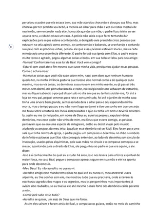 87
percebeu o padre que ela estava bem, sua mãe acordou chorando e abraçou sua filha, mas
chorava por ter perdido seu bebê, a menina ao olhar para chão e ver os restos mortais de
seu irmão, sem entender nada ela chorou abraçando sua mãe, o padre ficou triste ao ver
aquela cena, a cidade estava um caos. A policia não sabia o que fazer tentando dar
explicações para o que estava acontecendo, o delegado avia prendido cinco pessoas que
estavam na sela agindo como animais, se contorcendo e babando, se aranhando e cortando
sua pele com as próprias unhas, pensou ele que essas pessoas estavam loucas, mas a cada
minuto avia uma ocorrência diferente. O padre foi até sua igreja com Elias, o padre estava
muito tenso e agitado, pegou algumas coisas e botou em sua bolsa e falou para seu amigo:
-Vamos? Confrontaremos esse tal de Baal. Você vem comigo?
-Estarei com você até o fim mesmo que custe minha vida, precisamos ajudar essas pessoas.
Como o acharemos?
-Há muitas coisas que você não sabe sobre mim, nasci com dons que nenhum humano
queria ter, na minha infância gostaria que tivesse sido normal como a de qualquer outo
menino, mas eu via coisas, os demônios sussurravam em minha mente, eu já passei três
meses sem dormi, me perturbavam dia e noite, no colégio todos me achavam de estranho,
mas eu fiquei sabendo o porquê disso tudo no dia em que eu tentei suicidar-me, foi até a
loja de meu pai, peguei venenos para rato e consumi tudo, foi até o jardim de minha casa
tinha uma árvore bem grande, sentei ao lado dela e olhei para o céu esperando minha
morte, mas o tempo passou e eu não morri logo eu dormi e tive um sonho em que um anjo
me falou sobre á historia dos meus antepassados e que eu tinha um dom e deveria descobri-
lo, assim eu me tornei padre, em nome de Deus eu curei as pessoas, expulsei vários
demônios, mas esse poder não vinha de mim, era Deus que estava comigo, as pessoas
pensavam que eu era uma espécie de milagreiro, então eu decidi viajar pelo mundo
ajudando as pessoas do meu jeito. Localizar esse demônio vai ser fácil. Eles foram para uma
sala que tinha dentro da igreja, o padre pegou um compasso e desenhou no chão o símbolo
do infinito e palavras que Elias não conseguiu entender, ao lado ele desenhou um circulo de
invocação, usados pelos alquimistas, pois suas mãos no circulo e o compasso começou a se
mexer, apontando para a direita de Elias, ele perguntou ao padre o que era aquilo, e ele
disse:
-Isso é o conhecimento do qual eu estudei há anos, isso nos levara para a fonte espiritual de
maior força, no caso Baal, pegue o compasso apenas segure em sua mão e ele ira aponta
para onde devemos ir.
-Meu Deus! Eu não acredito no que eu vi.
-Acredite amigo esse mundo tem coisas no qual até eu nunca vi, meu ancestral usava
alquimia, eu tive sonhos com ele, me mostrou tudo que eu precisava, onde estavam às
escrituras sagradas dos magos e os segredos, mas os pergaminhos mais importantes já
aviam sido roubados, se eu tivesse ele até mesmo o mais forte dos demônios cairia perante
a mim.
-Como você sabe disso tudo?
-Acredite se quiser, um anjo de Deus que me falou.
Assim eles saíram e foram atrás de Baal, o compasso os guiava, então no meio do caminho
 