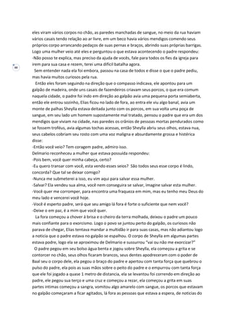 88
eles viram vários corpos no chão, as paredes manchadas de sangue, no meio da rua haviam
vários casais tendo relação ao ar livre, em um beco havia vários mendigos comendo seus
próprios corpo arrancando pedaços de suas pernas e braços, abrindo suas próprias barrigas.
Logo uma mulher veio até eles e perguntou o que estava acontecendo o padre respondeu:
-Não posso te explica, mas preciso da ajuda de vocês, fale para todos os fies da igreja para
irem para sua casa e rezem, terei uma difícil batalha agora.
Sem entender nada ela foi embora, passou na casa de todos e disse o que o padre pediu,
mas havia muitos curiosos pela rua.
Então eles foram seguindo na direção que o compasso indicava, ele apontou para um
galpão de madeira, onde uns casais de fazendeiros criavam seus porcos, o que era comum
naquela cidade, o padre foi indo em direção ao galpão avia uma pequena porta semiaberta,
então ele entrou sozinho, Elias ficou no lado de fora, ao entra ele viu algo banal, avia um
monte de palhas Sheylla estava deitada junto com os porcos, em sua volta uma poça de
sangue, em seu lado um homem supostamente mal tratado, pensou o padre que era um dos
mendigos que viviam na cidade, nas paredes os crânios de pessoas mortas pendurados como
se fossem troféus, avia algumas tochas acessas, então Sheylla abriu seus olhos, estava nua,
seus cabelos cobriam seu rosto com uma voz maligna e absurdamente grossa e histérica
disse:
-Então você veio? Tem coragem padre, admiro isso.
Delmario reconheceu a mulher que estava possuída respondeu:
-Pois bem, você quer minha cabeça, certo?
-Eu quero transar com você, esta vendo esses seios? São todos seus esse corpo é lindo,
concorda? Que tal se deixar comigo?
-Nunca me submeterei a isso, eu vim aqui para salvar essa mulher.
-Salvar? Ela vendeu sua alma, você nem conseguira se salvar, imagine salvar esta mulher.
-Você quer me corromper, para encontra uma fraqueza em mim, mas eu tenho meu Deus do
meu lado e vencerei você hoje.
-Você é esperto padre, será que seu amigo lá fora é forte o suficiente que nem você?
-Deixe o em paz, é a mim que você quer.
La fora começou a chover á brisa e o cheiro da terra molhada, deixou o padre um pouco
mais confiante para o exorcismo. Logo o povo se juntou perto do galpão, os curiosos não
parava de chegar, Elias tentava mandar a multidão ir para suas casas, mas não adiantou logo
a noticia que o padre estava no galpão se espalhou. O corpo de Sheylla em algumas partes
estava podre, logo ela se aproximou de Delmario e sussurrou “vai ou não me exorcizar?”
O padre pegou em seu bolso água benta e jogou sobre Sheylla, ela começou a grita e se
contorcer no chão, seus olhos ficaram brancos, seus dentes apodreceram com o poder de
Baal seu o corpo dele, ela pegou o braço do padre e apertou com tanta força que quebrou o
pulso do padre, ela pois as suas mãos sobre o peito do padre e o empurrou com tanta força
que ele foi jogado a quase 1 metro de distancia, ela se levantou foi correndo em direção ao
padre, ele pegou sua terço e uma cruz e começou a rezar, ela começou a grita em suas
partes intimas começou a sangra, vomitou algo amarelo com sangue, os porcos que estavam
no galpão começaram a ficar agitados, lá fora as pessoas que estava a espera, de noticias do
 