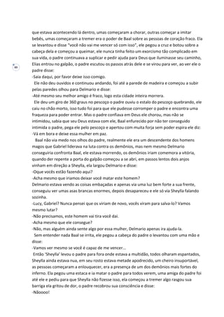 89
que estava acontecendo lá dentro, umas começaram a chorar, outras começar a imitar
bebês, umas começaram a tremer era o poder de Baal sobre as pessoas de coração fraco. Ela
se levantou e disse “você não vai me vencer só com isso”, ele pegou a cruz e botou sobre a
cabeça dela e começou a queimar, ele nunca tinha feito um exorcismo tão complicado em
sua vida, o padre continuava a suplicar e pedir ajuda para Deus que iluminasse seu caminho,
Elias entrou no galpão, o padre escutou os passos atrás dele e se virou para ver, ao ver ele o
padre disse:
-Saia daqui, por favor deixe isso comigo.
Ele não deu ouvidos e continuou andando, foi até a parede de madeira e começou a subir
pelas paredes olhou para Delmario e disse:
-Até mesmo seu melhor amigo é fraco, logo esta cidade inteira morrera.
Ele deu um giro de 360 graus no pescoço o padre ouviu o estalo do pescoço quebrando, ele
caiu no chão morto, isso tudo foi para que ele pudesse corromper o padre e encontra uma
fraqueza para poder entrar. Mas o padre confiava em Deus ele chorou, mas não se
intimidou, sabia que seu Deus estava com ele, Baal enfurecido por não ter conseguido
intimida o padre, pega ele pelo pescoço e apertou com muita forja sem poder espira ele diz:
-Vá em bora e deixe essa mulher em paz.
Baal não via medo nos olhos do padre, realmente ele era um descendente dos homens
magos que Gabriel liderava na luta contra os demônios, mas nem mesmo Delmario
conseguiria confronta Baal, ele estava morrendo, os demônios iriam comemora a vitória,
quando der repente a porta do galpão começou a se abri, em passos lentos dois anjos
vinham em direção a Sheylla, ela largou Delmario e disse:
-Oque vocês estão fazendo aqui?
-Acha mesmo que iriamos deixar você matar este homem?
Delmario estava vendo as coisas embaçadas e apenas via uma luz bem forte a sua frente,
conseguiu ver umas asas brancas enormes, depois desapareceu e ele só via Sheylla falando
sozinha.
-Lucy, Gabriel? Nunca pensei que os viriam de novo, vocês viram para salva-lo? Vamos
mesmo lutar?
-Não precisamos, este homem vai tira você dai.
-Acha mesmo que ele consegue?
-Não, mas alguém ainda sente algo por essa mulher, Delmario apenas ira ajuda-la.
Sem entender nada Baal se irrita, ele pegou a cabeça do padre o levantou com uma mão e
disse:
-Vamos ver mesmo se você é capaz de me vencer...
Então ‘Sheylla’ levou o padre para fora onde estava a multidão, todos olharam espantados,
Sheylla ainda estava nua, em seu rosto estava metade apodrecido, um cheiro insuportável,
as pessoas começaram a enlouquecer, era a presença de um dos demônios mais fortes do
inferno. Ela pegou uma estaca e ia matar o padre para todos verem, uma amiga do padre foi
até ele e pediu para que Sheylla não fizesse isso, ela começou a tremer algo rasgou sua
barriga ela gritou de dor, o padre recobrou sua consciência e disse:
-Nãoooo!
 