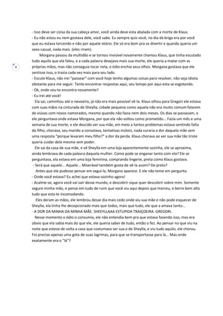 9
- Isso deve ser coisa da sua cabeça amor, você ainda deve esta abalada com a morte de Klaus.
- Eu não estou eu nem gostava dele, você sabe. Eu sempre quis você, no dia da briga era por você
que eu estava torcendo e não por aquele otário. Ele só era bom pra se divertir e quando queria um
sexo casual, nada mais. (eles riram).
Morgana passou da multidão e se tornou invisível novamente chamou Klaus, que tinha escutado
tudo aquilo que ela falou, e a cada palavra desejava mais sua morte, ele queria a matar com as
próprias mãos, mas não conseguia tocar nela, o ódio enchia seus olhos. Morgana gostava que ele
sentisse isso, o trazia cada vez mais para seu lado.
- Escute Klaus, não irei “passear” com você hoje tenho algumas coisas para resolver, não seja idiota
obstante para me seguir. Tente encontrar respostas aqui, seu tempo por aqui esta se esgotando.
- Ok, onde vou te encontra novamente?
- Eu irei até você!
Ela sai, caminhou até o nevoeiro, já não era mais possível vê-la. Klaus olhou para Gregori ele estava
com suas mãos na cinturada de Sheylla, cidade pequena como aquela não era muito comum falarem
de viúvas com novos namorados, mesmo quando não fazia nem dois meses. Os dias se passavam, e
ele perguntava onde estava Morgana, por que ela não voltou como prometido... Fazia um mês e uma
semana de sua morte, e ele descido ver sua mãe, em meio a tantos problemas estava sentindo falta
do filho, chorava, seu marido a consolava, tentativas inúteis, nada curaria a dor daquela mãe sem
uma resposta “porque levaram meu filho?” a dor da perda. Klaus chorava ao ver sua mãe tão triste
queria cuidar dela mesmo sem poder.
Ele sai da casa de sua mãe, e vê Sheylla em uma loja aparentemente sozinha, ele se aproxima,
ainda lembrava de cada palavra daquela mulher. Como pode se enganar tanto com ela? Ele se
perguntava, ela estava em uma loja feminina, comprando lingerie, preta como Klaus gostava.
- Será que aquele... Aquele... Miserável também gosta de vê-la assim? De preto?
Antes que ele pudesse pensar em segui-la, Morgana aparece. E ele não teme em pergunta.
- Onde você estava? Eu achei que estava sozinho agora!
- Acalme-se, agora você vai sair desse mundo, e descobrir oque quer descobrir sobre mim. Somente
segure minha mão, e pense em tudo de ruim que você viu aqui depois que morreu, e berre bem alto
tudo que esta te incomodando.
Eles deram as mãos, ele lembrou desse dia mais cedo onde viu sua mãe e não pode esquecer de
Sheylla, ela tinha lhe decepcionado mais que todos, mais que tudo, ele que a amava tanto...
- A DOR DA MINHA DA MINHA MÃE. SHEEYLLAAA ESTUPIDA TRAIÇOEIRA. GREGORI.
Nesse momento o ódio o consumia, ele não entendia bem pra que estava fazendo isso, mas era
obvio que ela sabia mais do que ele, ele queria saber de tudo, então o fez. Ao pensar no que viu na
noite que esteve de volta a casa que costumava ser sua e de Sheylla, e viu tudo aquilo, ele chorou.
Foi preciso apenas uma gota de suas lagrimas, para que se transportasse para lá... Mas onde
exatamente era o “lá”?
 