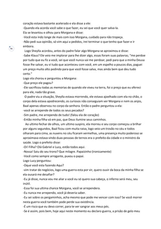 91
coração estava bastante acelerado e ela disse a ele:
-Quando ela acorda você sabe o que fazer, eu sei que você quer salva-la.
Ela se levantou e olhou para Morgana e disse:
-Você esta indo longe de mais com isso Morgana, cuidado para não tropeça.
-Não pedi sua opinião, só vim aqui a pedidos, irei terminar o que tenho que fazer e ir
embora.
Logo Sheylla acordou, antes do padre falar algo Morgana se aproximou e disse:
-Sabe Klaus? Ele veio me implorar para lhe dizer algo, essas foram suas palavras; “me perdoe
por tudo que eu fiz a você, sei que você nunca vai me perdoar, pedi para que a minha Deusa
fosse lhe salvar, eu vi tudo que aconteceu com você, em um espelho a poucos dias, paguei
um preço muito alto pedindo para que você fosse salva, mas ainda bem que deu tudo
certo.”
Logo ela chorou e perguntou a Morgana:
-Que preço ele pagou?
-Ele sacrificou todas as memorias de quando ele viveu na terra, foi o preço que eu ofereci
para ele, nada tão grave.
O padre viu a situação, Sheylla estava morrendo, ele estava ajoelhado com ela no chão, o
corpo dela estava apodrecendo, os curiosos não conseguiam ver Morgana e nem os anjos,
Baal apenas observou no corpo da senhora. Então o padre perguntou a ela:
-você se arrepende de todos os seus pecados?
-Sim padre, me arrependo de tudo! (falou ela de coração)
-Então minha filha vá em paz, que Deus ilumine seus caminhos.
Ao ultimo fechar de olhos, um ultimo suspiro, ela morreu e seu corpo começou a brilhar
por alguns segundos, Baal ficou com muita raiva, logo veio um trovão no céu e todos
olharam para cima, as nuvens no céu ficaram vermelhas, uma presença muito poderoso se
aproximava estava vindo duas pessoas de ternos era o prefeito da cidade e o ministro da
saúde. Logo o prefeito disse:
-Oi! Filha? Olá Gabriel e Lucy, estão todos aqui.
-Nossa! Saiu do seu trono? Que milagre. Papaizinho (ironicamente)
-Você como sempre arrogante, puxou o papai.
Logo Lucy perguntou:
-Oque você esta fazendo Aqui?
-vim tratar de negócios, logo uma guerra esta por vir, quero ouvir da boca da minha filha se
ela ousará me desafiar?
-Eu já disse, nunca vou me aliar a você eu só quero sua cabeça, o inferno será meu, seu
inútil.
-Essa foi sua ultima chance Morgana, você se arrependera.
-Eu nunca me arrependo, você já deveria saber.
-Eu sei sobre os pergaminhos, acha mesmo que pode me vencer com isso? Se você morrer
nesta guerra você também pode perde sua existência.
-É um risco que eu devo correr, para te ver sangrar aos meus pés.
-Se é assim, pois bem, hoje aqui neste momento eu declaro guerra, a prisão de gelo meu
 