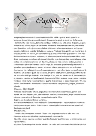 93
Morgana já em seu quarto conversava com Cobier sobre a guerra, Klaus agora só se
lembrava do que tinha acontecido depois de sua morte, ainda se lembrava de Samanta.
Na Alemanha o sol nasceu, Samanta acordou e foi tomar seu café, ainda de pijama, depois
foi tomar seu banho, pegou um vestidinho florido que estava em seu armário, era branco
com florezinhas azuis, ajeitou seu cabelo e foi levar o cachorro para passear, ao logo do
passeio ela tentava recordar de tudo que viveu na Prisão de Gelo, porém sua memoria de lá
estava sumindo aos poucos, ela só lembrava que amou um homem que esteve lá com ela e
de uma mulher com poderes supremos, só não conseguia se lembrar com exatidão o rosto
deles, continuou a caminhada, ela estava indo até a casa do seu antigo namorado que avia a
pedido em namoro novamente um dia atrás, ela estava indo aceitar o pedido, quando o
cachorro dela parou em frente a casa de Filipe, ela estava se aproximando para chamar e
percebeu que o portão estava aberto, então ela foi entrando, parou na porta da sala e
chamou por ele, nada aconteceu, olhou para garagem e percebeu que o carro dele estava lá,
mas tinha um carro de quem ela não sabia, era preto e conversível, continuou entrando, foi
até a cozinha onde geralmente a mãe de Filipe ficava, mas ela não estava lá, Samanta subiu
as escadas e escutou um barulho vindo do quarto de Filipe, antes de entrar, parou e pensou,
“será que não é muita ousadia entrar no quarto dele sem que os pais dele estejam? Ah, vou
entrar” Samanta tinha deixado seu cachorro do lado de fora perto da garagem, ela entrou
falando:
-Meu am... OQUE É ISSO?
Antes de ela completar a frase, pegou Filipe e uma mulher desconhecida, porem bem
bonita, em cima da cama, nus, Samanta ficou arrasada, saio correndo, Filipe soltou a mulher
e tentou correr atrás de Samanta, conseguiu alcança-la, falou:
-Espere, não é exatamente isso Samanta...
-Não é exatamente oque? Você não estava transando com ela? Você nunca quis fazer nada
comigo, nem se quer tentou, dizendo que ia esperar pelo nosso casamento e agora isso?
(lagrimas escorriam)
-Mas Samanta...
Samanta deu um tapa no rosto de Filipe e saio, pegou seu cachorro e foi para casa
chorando, entrou em silencio e escutou seus pais conversando:
-Querido, não sei oque ira acontecer quando ela souber que Filipe esta se encontrando com
aquela menina.
-Ah, amor fique tranquila acho que não será tão cedo. Seria ruim se ela descobrisse que nos
 