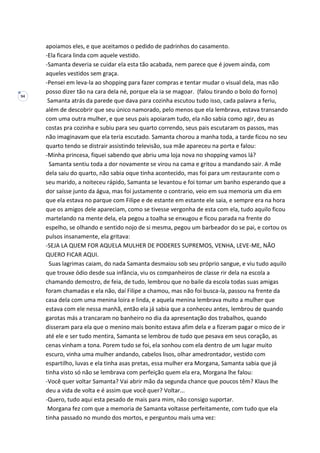 94
apoiamos eles, e que aceitamos o pedido de padrinhos do casamento.
-Ela ficara linda com aquele vestido.
-Samanta deveria se cuidar ela esta tão acabada, nem parece que é jovem ainda, com
aqueles vestidos sem graça.
-Pensei em leva-la ao shopping para fazer compras e tentar mudar o visual dela, mas não
posso dizer tão na cara dela né, porque ela ia se magoar. (falou tirando o bolo do forno)
Samanta atrás da parede que dava para cozinha escutou tudo isso, cada palavra a feriu,
além de descobrir que seu único namorado, pelo menos que ela lembrava, estava transando
com uma outra mulher, e que seus pais apoiaram tudo, ela não sabia como agir, deu as
costas pra cozinha e subiu para seu quarto correndo, seus pais escutaram os passos, mas
não imaginavam que ela teria escutado. Samanta chorou a manha toda, a tarde ficou no seu
quarto tendo se distrair assistindo televisão, sua mãe apareceu na porta e falou:
-Minha princesa, fiquei sabendo que abriu uma loja nova no shopping vamos lá?
Samanta sentiu toda a dor novamente se virou na cama e gritou a mandando sair. A mãe
dela saiu do quarto, não sabia oque tinha acontecido, mas foi para um restaurante com o
seu marido, a noiteceu rápido, Samanta se levantou e foi tomar um banho esperando que a
dor saísse junto da água, mas foi justamente o contrario, veio em sua memoria um dia em
que ela estava no parque com Filipe e de estante em estante ele saia, e sempre era na hora
que os amigos dele apareciam, como se tivesse vergonha de esta com ela, tudo aquilo ficou
martelando na mente dela, ela pegou a toalha se enxugou e ficou parada na frente do
espelho, se olhando e sentido nojo de si mesma, pegou um barbeador do se pai, e cortou os
pulsos insanamente, ela gritava:
-SEJA LA QUEM FOR AQUELA MULHER DE PODERES SUPREMOS, VENHA, LEVE-ME, NÃO
QUERO FICAR AQUI.
Suas lagrimas caiam, do nada Samanta desmaiou sob seu próprio sangue, e viu tudo aquilo
que trouxe ódio desde sua infância, viu os companheiros de classe rir dela na escola a
chamando demostro, de feia, de tudo, lembrou que no baile da escola todas suas amigas
foram chamadas e ela não, daí Filipe a chamou, mas não foi busca-la, passou na frente da
casa dela com uma menina loira e linda, e aquela menina lembrava muito a mulher que
estava com ele nessa manhã, então ela já sabia que a conheceu antes, lembrou de quando
garotas más a trancaram no banheiro no dia da apresentação dos trabalhos, quando
disseram para ela que o menino mais bonito estava afim dela e a fizeram pagar o mico de ir
até ele e ser tudo mentira, Samanta se lembrou de tudo que pesava em seus coração, as
cenas vinham a tona. Porem tudo se foi, ela sonhou com ela dentro de um lugar muito
escuro, vinha uma mulher andando, cabelos lisos, olhar amedrontador, vestido com
espartilho, luvas e ela tinha asas pretas, essa mulher era Morgana, Samanta sabia que já
tinha visto só não se lembrava com perfeição quem ela era, Morgana lhe falou:
-Você quer voltar Samanta? Vai abrir mão da segunda chance que poucos têm? Klaus lhe
deu a vida de volta e é assim que você quer? Voltar...
-Quero, tudo aqui esta pesado de mais para mim, não consigo suportar.
Morgana fez com que a memoria de Samanta voltasse perfeitamente, com tudo que ela
tinha passado no mundo dos mortos, e perguntou mais uma vez:
 