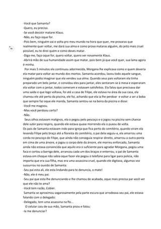 95
-Você que Samanta?
-Quero, eu preciso.
-Se você desistir matarei Klaus.
-Não, eu faço oque for.
-Pois bem, ninguém vai e volta pro meu mundo na hora que quer, me provaras que
realmente quer voltar, me dará sua alma e como prova mataras alguém, do jeito mais cruel
possível, eu te direi quem e como deves matar.
-Diga-me, faço oque for, quero voltar, quero ver novamente Klaus.
-Abrirá mão de sua humanidade assim que matar, pois bem já que você quer, sua lama agora
é minha.
Por mais 5 minutos ela continuou adormecida, Morgana lhe explicava como e quem deveria
ela matar para voltar ao mundo dos mortos. Samanta acordou, lavou todo aquele sangue,
ninguém podia imaginar que ela vendeu sua alma. Quando seus pais voltaram ela tinha
preparado um belo jantar, e convidou eles para jantar, eles sentaram-se à mesa e esperaram
ela voltar com o jantar, todos comeram e estavam satisfeitos. Ela falou que precisava dar
uma saída e que logo voltava, foi até a casa de Filipe, ele estava na área da sua casa, ela
chamou ele até perto da piscina, ele foi, achando que ela ia lhe perdoar e voltar a ser a boba
que sempre faz oque ele manda, Samanta sentou-se na beira da piscina e disse:
-Você me magoou.
-Mas você perdoou certo?
-Não.
Seus olhos estavam malignos, ela o pegou pelo pescoço e o jogou na piscina sem chance
dele subir para respira, quando ele estava quase morrendo ela o puxou de volta.
Os pais de Samanta estavam indo para igreja que fica perto do cemitério, quando viram ela
levando Filipe pelo braço até a floresta do cemitério, o pai dela seguiu-a, ela amarrou uma
corda no pescoço de Filipe, que ainda não conseguia respirar direito, amarrou a outra ponta
em cima de uma árvore, e jogou o corpo dele da árvore, ele morreu enforcado, Samanta
ainda não estava convencida que aquilo era o suficiente para agradar Morgana, pegou uma
faca e cortou a barriga dele, arrancou cada um dos braços e enterrou, o pai de Samanta
estava em choque não sabia oque fazer ele pegou o telefone para ligar para policia, não
importa que era sua filha, mas era uma assassina cruel, quando ele digitava, algumas voz
sussurrou no ouvido de Samanta:
-Seu pai esta ali, ele esta lindando para te denuncia, o mate!
-Não, ele é meu pai.
-Seu pai que esta lhe denunciando e lhe chamou de acabada, oque mais precisa par você ver
que ele não te ama?
-Você tem razão, Cobier.
Samanta se aproximou vagarosamente pela parte escura que arrodeava seu pai, ele estava
falando com o delegado:
-Delegado, tem uma assassina na flo...
O celular caiu de sua mão, Samanta pisou e falou:
-Ia me denunciar?
 