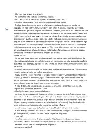 96
-Filha você esta fora de si, se acalme.
-Me acalmar? Gente acabada que nem eu precisa?
-Filha... Foi por isso? Você ouviu oque eu e sua mãe conversamos?
-Também “PAPAIZINHO” . Mas isso não importa você deve morrer.
O pai de Samanta começou a correr pela floresta, exatamente oque ela queria, ele
tropeçou em algo, ao levantar viu um corvo com olhos de sangue, ele gritou apavorado,
Samanta estava gostando daquilo, ele continuou correndo, a escuridão era tanta que ele não
enxergava quase nada, uma mão segurou seu pé, mas não era a mão de Samanta, era a mão
de Morgana que brotou de baixou da terra, ele gritava desesperado, pegou um galho grosso
de uma arvore que tinha caído e começou a bater no braço, mas não o machucava, as unhas
daquele braço entraram na perna daquele homem que gritava muito, a dor era terrível, logo
Samanta apareceu, andando devagar o olhando fixamente, quando mais perto ela chegava,
mais desesperado ele ficava, parecia que sua filha tinha sido possuída, mas era ela mesmo
ali, lutando pra salvar sal vida, tendo que matar outras. Samanta pegou a mesma faca que
tinha usado contra Filipe e olhou nos olhos do pai e falou:
-Esse é seu fim.
Cortou o pé do pai que estava sendo preso pela mão de Morgana, o pé cortado junto da
mão voltou para baixo da terra, ele tentou correr, mesmo sem um pé e a dor esta mais forte
que antes, ela o alcançou, o puxou até uma árvore, e o amarrou nela, olhou novamente para
ele e disse:
-Desculpe, não podia deixar que me denunciasse eu precisei matar Filipe para me libertar do
peso do mundo, e voltar pra onde é o meu lugar.
Pegou gasolina e jogou no corpo do seu pai, ele se desesperava, ela acendeu um fosforo e
se virou, já de costas e andando jogou o fosforo que tocou fogo no corpo dele todo, ele
gritava mais aos poucos não conseguia mais, o fogo estava muito forte, as cordas muito bem
amarradas, de longe o grito dele estava sendo escutado.
A mãe de Samanta saia da igreja a procura do seu marido, e encontrou com sua filha
fingindo esta apavorada, e Samanta falou:
-Mãe alguém levou papai para aquela floresta.
A mãe de Samanta apavorada liga para a policia, em quanto Samanta fingia ir tomar água
para se livrar da faca. A policia chegou e foi a procura do corpo com um cachorro, na procura
do corpo do pai de Samanta, achou o corpo de Filipe primeiro, após acharem os restos de
Filipe e os pedaços queimados do corpo de Walter (pai de Samanta). Os policiais vão até a
igreja onde estavam todos reunidos esperando noticias, e falam:
-Encontramos dois corpos, o de Walter, e o do seu filho Sr.ª Estivem, sinto muito.
A mãe de Filipe não tinha ideia que seu filho tinha morrido, começou a chorar loucamente,
gritando pelo filho, Samanta fez uma cara de surpresa e perguntou:
-E meu pai?
-Desculpe, mas nem um dos dois tem salvação, Filipe teve os dois braços cortados e
enterrados, estamos escavando o local para acha-los, e o senhor Walter, morreu queimado.
A mãe de Samanta estava desesperada e perguntou:
-Pegaram o assassino?
 