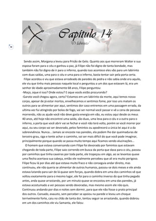 98
Sendo assim, Morgana a levou para Prisão de Gelo. Quanto aos que morreram Walter e sua
esposa foram para o céu e ganhou a paz, já Filipe não foi digno de tanta bondade, mas
também não foi digno de ir para o inferno, quando isso acontece eles vão para um labirinto
com duas saídas, uma para o céu e uma para o inferno, basta tentar sair pela porta certa.
Filipe acordou e viu que estava arrodeado de paredes de pedra e não sabia onde era aquilo,
ele viu que tinha mais pessoas naquele local e perguntou a um dos que estavam lá, era um
senhor de idade aproximadamente 68 anos, Filipe perguntou:
-Moço, oque é isso? Onde estou? E oque vocês estão procurando?
-Garoto você chegou agora, certo? Estamos em um labirinto da morte, aqui temos nosso
corpo, apesar de já estar mortos, envelhecemos e sentimos fome, por isso uns matam os
outros para se alimentar por aqui, sentimos dor caso entremos em uma passagem errada, da
ultima vez fui atingindo por bolas de fogo, vai ser normal você passar e vê a cena de pessoas
morrendo, não as ajude você não deve gasta energia em vão, eu estou aqui desde os meus
40 anos, até hoje não encontrei uma saída, são duas, uma leva para o céu e a outra para o
inferno, a porta que você abrir vai se fechar e você não terá volta, porém se você morrer por
aqui, ou seu corpo vai ser devorado, pelos famintos ou apodrecerá a única lei aqui é a da
sobrevivência. Nunca... Jamais se encoste nas paredes, ela podem lhe dar queimaduras de
terceiro grau, siga e tente achar o caminho, vai ser mais difícil do que você pode imaginar,
principalmente porque quando se passa muito tempo aqui ficamos vendo alucinações...
O homem que estava conversando com Filipe foi devorado por famintos que estavam
chegando de toda parte, Filipe saio correndo em busca da porta que dava para o céu, passou
por caminhos que tinha caveiras por toda parte, ele tropeçou em algo, ao se levantas quase
uma flecha acertava sua cabeça, então ele realmente percebeu que ali era muito perigoso.
Filipe ficou lá por dias até que estava muito fraco e não conseguia andar direito, mas
continuou, ele não queria se alimentar de outros humanos, passou-se dois meses e ele ainda
estava lutando para sair de lá quase sem forças, quando dobra em uma dos caminhos vê que
voltou exatamente para o mesmo lugar, ele foi para o caminho inverso do que tinha pegado
antes, anda quase arrastando, por um minuto quase se encostou em uma das paredes, já
estava acostumado a ver pessoas sendo devoradas, mas mesmo assim ele não quis.
Continuou andando por dias e noites sem dormir, para que ele não fosse o prato principal
dos outros. Cansado, exausto, sem perceber se apoiou na parede e levou um choque
terrivelmente forte, caiu no chão de tanta dor, tentou seguir se arrastando, quando dobrou
em um dos caminhos ele viu Samanta, ele falou:
 
