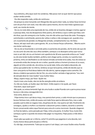 99
-Sua ordinária, olha oque você me condenou. Não posso nem se quer dormir que posso
acabar sendo comido.
Ela não respondia nada, então ele continuou:
-Só porque eu esta transando com Margarida não queria dizer nada, eu talvez fosse terminar
com ela pra ficar com você, mas não valia a pena mesmo, ela era mais linda e gostosa que
você, seu monte de merda.
Ele viu no rosto dela uma expressão de riso, então ele se levantou devagar e tentou agarrar
o pescoço dela, mas ela desapareceu feito poeira, ele lembrou o que o velho que falou com
ele disse, que ele começaria a ter ilusões, mas ele não achou que fosse tão cedo. Prosseguiu
caminhando e caminhando, parecia dar voltas e voltas e não conseguia sair, quando virou
um cruzamento de paredes viu Margarida sentada, completamente nua. Ele falou:
-Nossa, até aqui você vale a pena garota. Ah, se eu tivesse forças suficientes... Mesmo assim
vou tentar venha aqui.
Ele viu ela se levantando e correndo pelos cruzamentos de paredes, ele foi atrás ate que ele
viu ela sumir de ante dos seus olhos também, começou a se desespera achou que nunca
mais ia sair dali, ele viu um homem com aparência de 30 anos querendo enforca um “nada”
ou ele esta tendo ilusões também, preferiu nem chegar perto, enrolou na ruazinha mais
próxima, tinha um desfiladeiro se ele tivesse entrado correndo teria caído, mas ele estava se
arrastando então deu tempo de ver e voltar, quando voltou o homem já estava só os ossos,
alguém já tinha comido ele, ele entrou na rua do lado, tinha uma ladeira descendo, ele
achou que poderia dar no inferno, lembrou-se que teria portas, então ele decidiu que se
tiver uma porta no final dessa ladeira ele não abriria, apenas pegava outro caminho. Ele
desceu a ladeira que parecia não ter fim, viu uma mulher sentada e logo pensou “vou nem
dá atenção deve ler mais ilusões” essa mulher falou:
-Moço, espere moço, por favor. Ajude-me.
-Você é mais uma ilusão, não irei da lhe atenção então vá embora.
-Eu não sou ilusão, as ilusões aqui não falam. Então espere e me ajude, por favor.
-Esta bem, oque você quer?
-Me ajude, eu estava tentando fugir de uma ilusão e acabei ficando com a perna presa nesse
buraco e não estou conseguindo tirar.
-Esta certo, deixe eu ver.
Filipe tentou tirar o pé dessa moça, mas parecia bem preso, a cada minuto que se passava o
buraco fechava mais, então ele puxou com toda força aperna dela para fora, mas a cada
puxada a perna dela se rasgava mais, ela gritava de dor, mas queria sair dali, finalmente ele
conseguiu, ajudou a mulher a se levantar e desceram juntos a ladeira, durante o caminho
foram conversando sobre oque fizeram para esta ali e como morreram. Quando chegaram
no final da ladeira, como pensado por Filipe, tinha uma porta. A mulher ficou muito feliz
começou a gritar e quando ela estava indo pegar na maçaneta, Filipe puxou a mão dela e
falou:
-Você sabe que pode ser o inferno, certo? O caminho que pegamos é uma descida, tem
muita chance dessa porta da para o inferno.
-Eu não ligo, sinceramente. Tudo que eu quero é sair daqui, com essas ilusões estou ficando
 