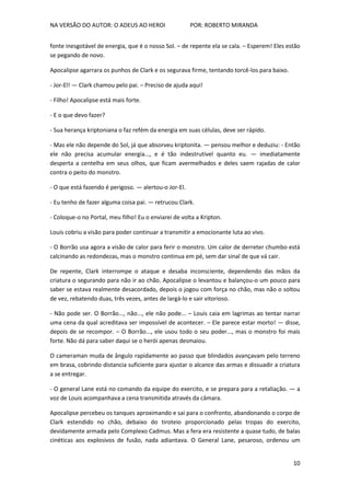 NA VERSÃO DO AUTOR: O ADEUS AO HEROI POR: ROBERTO MIRANDA
10
fonte inesgotável de energia, que é o nosso Sol. – de repente ela se cala. – Esperem! Eles estão
se pegando de novo.
Apocalipse agarrara os punhos de Clark e os segurava firme, tentando torcê-los para baixo.
- Jor-El! — Clark chamou pelo pai. – Preciso de ajuda aqui!
- Filho! Apocalipse está mais forte.
- E o que devo fazer?
- Sua herança kriptoniana o faz refém da energia em suas células, deve ser rápido.
- Mas ele não depende do Sol, já que absorveu kriptonita. — pensou melhor e deduziu: - Então
ele não precisa acumular energia..., e é tão indestrutível quanto eu. — imediatamente
desperta a centelha em seus olhos, que ficam avermelhados e deles saem rajadas de calor
contra o peito do monstro.
- O que está fazendo é perigoso. — alertou-o Jor-El.
- Eu tenho de fazer alguma coisa pai. — retrucou Clark.
- Coloque-o no Portal, meu filho! Eu o enviarei de volta a Kripton.
Louis cobriu a visão para poder continuar a transmitir a emocionante luta ao vivo.
- O Borrão usa agora a visão de calor para ferir o monstro. Um calor de derreter chumbo está
calcinando as redondezas, mas o monstro continua em pé, sem dar sinal de que vá cair.
De repente, Clark interrompe o ataque e desaba inconsciente, dependendo das mãos da
criatura o segurando para não ir ao chão. Apocalipse o levantou e balançou-o um pouco para
saber se estava realmente desacordado, depois o jogou com força no chão, mas não o soltou
de vez, rebatendo duas, três vezes, antes de largá-lo e sair vitorioso.
- Não pode ser. O Borrão..., não..., ele não pode... – Louis caia em lagrimas ao tentar narrar
uma cena da qual acreditava ser impossível de acontecer. – Ele parece estar morto! — disse,
depois de se recompor. – O Borrão..., ele usou todo o seu poder..., mas o monstro foi mais
forte. Não dá para saber daqui se o herói apenas desmaiou.
O cameraman muda de ângulo rapidamente ao passo que blindados avançavam pelo terreno
em brasa, cobrindo distancia suficiente para ajustar o alcance das armas e dissuadir a criatura
a se entregar.
- O general Lane está no comando da equipe do exercito, e se prepara para a retaliação. — a
voz de Louis acompanhava a cena transmitida através da câmara.
Apocalipse percebeu os tanques aproximando e sai para o confronto, abandonando o corpo de
Clark estendido no chão, debaixo do tiroteio proporcionado pelas tropas do exercito,
devidamente armada pelo Complexo Cadmus. Mas a fera era resistente a quase tudo, de balas
cinéticas aos explosivos de fusão, nada adiantava. O General Lane, pesaroso, ordenou um
 