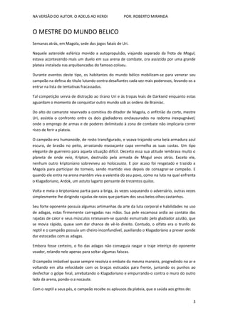 NA VERSÃO DO AUTOR: O ADEUS AO HEROI POR: ROBERTO MIRANDA
3
O MESTRE DO MUNDO BELICO
Semanas atrás, em Magola, sede dos jogos fatais de Uri.
Naquele asteroide esférico movido a autopropulsão, viajando separado da frota de Mogul,
estava acontecendo mais um duelo em sua arena de combate, ora assistido por uma grande
plateia instalada nas arquibancadas do famoso coliseu.
Durante eventos deste tipo, os habitantes do mundo bélico mobilizam-se para venerar seu
campeão na defesa do titulo lutando contra desafiantes cada vez mais poderosos, levando-os a
entrar na lista de tentativas fracassadas.
Tal competição servia de distração ao tirano Uri e às tropas leais de Darkseid enquanto estas
aguardam o momento de conquistar outro mundo sob as ordens de Brainiac.
Do alto do camarote reservado a comitiva do ditador de Magola, o anfitrião da corte, mestre
Uri, assistia o confronto entre os dois gladiadores enclausurados na redoma inexpugnável,
onde o emprego de armas e de poderes delimitado à zona de combate não implicaria correr
risco de ferir a plateia.
O campeão era humanoide, de rosto transfigurado, e voava trajando uma bela armadura azul
escuro, de brasão no peito, arrastando esvoaçante capa vermelha as suas costas. Um tipo
elegante de guerreiro para aquela situação difícil. Decerto essa sua atitude lembrava muito o
planeta de onde veio, Kripton, destruído pela armada de Mogul anos atrás. Exceto ele,
nenhum outro kriptoniano sobreviveu ao holocausto. E por acaso foi resgatado e trazido a
Magola para participar do torneio, sendo mantido vivo depois de consagrar-se campeão. E
quando ele entra na arena mantém viva a valentia do seu povo, como na luta na qual enfrenta
o Klagadoriano, Ardok, um astuto lagarto pensante de trezentos quilos.
Volta e meia o kriptoniano partia para a briga, às vezes soqueando o adversário, outras vezes
simplesmente lhe dirigindo rajadas de raios que partiam dos seus belos olhos castanhos.
Seu forte oponente possuía algumas artimanhas da arte da luta corporal e habilidades no uso
de adagas, estas firmemente carregadas nas mãos. Sua pele escamosa ardia ao contato das
rajadas de calor e seus músculos retesavam-se quando esmurrado pelo gladiador azulão, que
se movia rápido, quase sem dar chance de vê-lo direito. Contudo, o olfato era o trunfo do
reptil e o campeão possuía um cheiro inconfundível, auxiliando o Klagadoriano a prever aonde
dar estocadas com as adagas.
Embora fosse certeiro, o fio das adagas não conseguia rasgar o traje inteiriço do oponente
voador, relando nele apenas para soltar algumas faíscas.
O campeão imbatível quase sempre resolvia o embate da mesma maneira, progredindo no ar e
voltando em alta velocidade com os braços esticados para frente, juntando os punhos ao
desfechar o golpe final, arrebatando o Klagadoriano e empurrando-o contra o muro do outro
lado da arena, pondo-o a nocaute.
Com o reptil a seus pés, o campeão recebe os aplausos da plateia, que o saúda aos gritos de:
 