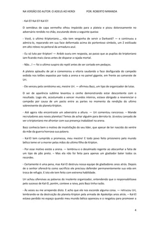 NA VERSÃO DO AUTOR: O ADEUS AO HEROI POR: ROBERTO MIRANDA
4
- Kal-El! Kal-El! Kal-El!
O semideus de capa vermelha olhou impávido para a plateia e pisou dolorosamente no
adversário rendido no chão, escutando deste a seguinte queixa:
- Você, o ultimo Kriptoniano..., não tem vergonha de servir a Darkseid? — e continuou a
admira-lo, reparando em sua face deformada acima do portentoso símbolo, um Z estilizado
em alto relevo no peitoral da armadura azul.
- Eu só luto por Kripton! — Ardok ouviu em resposta, ao passo que as pupilas do kriptoniano
iam ficando mais claras antes de disparar a rajada mortal.
- Não...! — foi o ultimo suspiro do reptil antes de ser cortado em pedaços.
A plateia aplaudiu de pé e comemorou a vitoria saudando a face desfigurada do campeão
exibida nos telões expostos por toda a arena e no painel gigante, em frente ao camarote de
Uri.
- Ele venceu pela centésima vez, mestre Uri. — afirmou Bazz, um tipo de organizador de lutas.
O ser de aparência sublime levantou o cenho demonstrando estar descontente com o
resultado. Logo ele, acostumado a vencer mundos inteiros, estava obrigado a reverenciar o
campeão por causa de um pacto entre as partes no momento da rendição do ultimo
sobrevivente do planeta Kripton.
- Até agora não encontraste um adversário a altura. — Uri comentou rancoroso. – Mande
recrutadores aos novos planetas! Temos de achar alguém para derrota-lo. Já estou cansado de
ver o kriptoniano me afrontar com sua presença inabalável na arena.
Bazz conhecia bem o motivo de insatisfação do seu líder, que apesar de ter nascido do ventre
da mãe da guerra honrava sua palavra.
- Kal-El tem cumprido a promessa, meu mestre! E todo povo feito prisioneiro pelo mundo
bélico teme vir a morrer pelas mãos do ultimo filho de Kripton.
- Por esse motivo existe a arena. — lembrou-o o desalmado regente ao abocanhar a fatia de
um tipo de pão preto. – Mas ela não foi feita para apenas um gladiador bater todos os
recordes.
- Certamente é uma pena, mas Kal-El destruiu nossa equipe de gladiadores anos atrás. Depois
de o senhor oferecê-lo como sacrifício ele precisou defender permanentemente sua vida em
troca de refugio. E isto ele tem feito com extrema habilidade.
Uri achou ofensivas as palavras do insolente organizador, entendendo que o responsabilizava
pelo sucesso de Kal-El, porém, conteve a raiva, pois Bazz tinha razão.
- Às vezes eu me arrependo disto. E acho que ele nos esconde alguma coisa. — retrucou Uri,
lembrando-se da destruição do planeta Kripton pela armada de Apokolips anos atrás. – Kal-El
estava perdido no espaço quando meu mundo bélico apareceu e o resgatou para promover a
 
