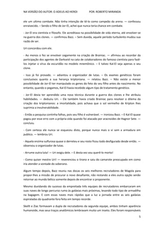 NA VERSÃO DO AUTOR: O ADEUS AO HEROI POR: ROBERTO MIRANDA
5
ele um ultimo combate. Não tinha intenção de tê-lo como campeão da arena. — confessou
enraivecido. – Sendo o filho de Jor-El, achei que nunca teria chance em combate.
- Jor-El era cientista e filosofo. Ele acreditava na possibilidade de vida eterna, até envolver-se
na guerra dos clones. — confirmou Bazz. – Sem duvida, aquele período turbulento mudou sua
razão de ser.
Uri concordou com ele.
- Ao menos o fez se envolver cegamente na criação de Brainiac. — afirmou ao recordar da
participação dos agentes de Darkseid na cata de colaboradores do famoso cientista para fazê-
los injetar o vírus da escuridão no modelo mnemônico. – E talvez Kal-El seja apenas o seu
clone.
- Isso já foi provado. — adiantou o organizador de lutas. – Os exames genéticos foram
conclusivos quanto a sua herança kriptoniana. — relatou Bazz. – Não existe a menor
possibilidade de Jor-El ter manipulado os genes do feto do seu filho antes do nascimento. No
entanto, quando o pegamos, Kal-El havia recebido algum tipo de tratamento genético.
- Jor-El devia ter aprendido uma nova técnica durante a guerra dos clones e lhe atribuiu
habilidades. — deduziu Uri. – Ele também havia criado Brainiac para resolver o dilema da
criação dos kriptonianos: a imortalidade, pois achava que o sol vermelho de Kripton lhes
suprimia a invulnerabilidade.
- Então a pesquisa continha falhas, pois seu filho é vulnerável. — ironizou Bazz. – E Kal-El quase
pagou por esse erro com a própria vida quando foi atacado por aracnoides de Hagnor Sete. —
concluiu.
- Com certeza ele nunca se esqueceu disto, porque nunca mais o vi sem a armadura em
publico. — lembrou Uri.
- Aquela enzima sulfurosa quase o derreteu e seu rosto ficou todo desfigurado desde então. —
observou o organizador de lutas.
- Arrume outra luta! — Uri exigiu dele. – E desta vez vou querê-lo morto!
- Como quiser mestre Uri! — reverenciou o tirano e saiu do camarote preocupado em como
iria atender a vontade do soberano.
Algum tempo depois, Bazz reuniu nas docas os seis melhores recrutadores de Magola para
propor-lhes a missão de procurar o novo desafiante, não restando a eles outra opção senão
retornar ao mundo bélico somente depois de encontrar o proponente.
Mesmo duvidando do sucesso da empreitada três equipes de recrutadores embarcaram em
suas naves de longo percurso rumo às galáxias mais próximas, levando todo tipo de armadilha
na bagagem. E com essas naves mais rápidas que a luz a jornada entre as seis galáxias
espiraladas do quadrante fora feita em tempo recorde.
Skellt e Ziac formavam a dupla de recrutadores da segunda equipe, ambos tinham aparência
humanoide, mas seus traços anatômicos lembravam muito um inseto. Eles foram responsáveis
 