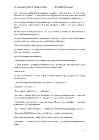 NA VERSÃO DO AUTOR: O ADEUS AO HEROI POR: ROBERTO MIRANDA
6
pelas mais sangrentas batalhas travadas pelo campeão e nesta missão teriam de fazer visitas
rápidas há duas galáxias. E a meio caminho da segunda interceptaram a mensagem enviada
por um servo de Brainiac, antes de a base terrestre dele ser desativada pela Liga da Justiça.
- Esta mensagem é endereçada à frota de Mogul. — dizia o humano com um sinal na testa. – O
ataque fracassou e Darkseid foi morto pelo alienígena enviado a Terra para protegê-la.
Repito....
Os dois ouviram a mensagem mais de uma vez e discutem a possibilidade de interromper a
busca do desafiante naquele setor.
- E agora? Devemos voltar e levar a mensagem ao Mestre Uri. — avaliou Skellt, levando a serio
a ameaça feita, caso voltassem para o mundo bélico de mãos vazias.
- Não! — decidiu Ziac. – Este pode ser um candidato em potencial.
- O defensor da Terra? — indagou Skellt, demonstrando seu medo de ir enfrenta-lo. – Qual é?
Nós somos dois idiotas perto dele.
Ziac não pensava em passar vexame.
- Darkseid passou pela Terra por causa de boatos sobre um monstro andando por lá.
- A copia de Brainiac enviada para lá também deixou de responder. Este defensor da Terra
deve ser perigoso. — Skellt referiu-se a ele com certa admiração.
- Exatamente!
- E o que faremos então? — Skellt perguntou, estarrecido com a ideia que passara na cabeça
do seu parceiro.
- Nós vamos pegar dois coelhos com uma cajadada! — antecipou Ziac.
- Coelhos? — interrogou-se.
- É só uma expressão terrestre. — explicou Ziac.
- Ah, bom! — relaxou Skellt, para depois fazer um comentário bastante acido: - Desde que
assistiu às transmissões terrestres seu linguajar ficou uma porcaria. Sabia disso?
- Ora, Skellt, eu só assimilei um pouco da cultura. Afinal eles são civilizados. — disse Ziac,
justificando o seu comportamento.
- Sei. — afirmou em tom de deboche. – E não tirou o olho das fêmeas quando apareciam nuas.
- Deixa disso, Skellt! Meu interesse é só anatômico. — justificou-se novamente.
Ziac e Skellt se mantiveram calados por um instante, quando Ziac recomendou:
- Sabe Skellt! Lá na Terra existe um ditado, que diz assim: O que acontece em Vegas fica em
Vegas!
 