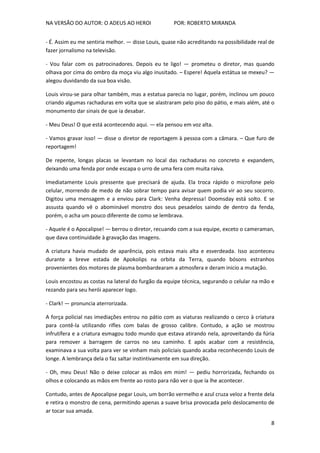 NA VERSÃO DO AUTOR: O ADEUS AO HEROI POR: ROBERTO MIRANDA
8
- É. Assim eu me sentiria melhor. — disse Louis, quase não acreditando na possibilidade real de
fazer jornalismo na televisão.
- Vou falar com os patrocinadores. Depois eu te ligo! — prometeu o diretor, mas quando
olhava por cima do ombro da moça viu algo inusitado. – Espere! Aquela estátua se mexeu? —
alegou duvidando da sua boa visão.
Louis virou-se para olhar também, mas a estatua parecia no lugar, porém, inclinou um pouco
criando algumas rachaduras em volta que se alastraram pelo piso do pátio, e mais além, até o
monumento dar sinais de que ia desabar.
- Meu Deus! O que está acontecendo aqui. — ela pensou em voz alta.
- Vamos gravar isso! — disse o diretor de reportagem à pessoa com a câmara. – Que furo de
reportagem!
De repente, longas placas se levantam no local das rachaduras no concreto e expandem,
deixando uma fenda por onde escapa o urro de uma fera com muita raiva.
Imediatamente Louis pressente que precisará de ajuda. Ela troca rápido o microfone pelo
celular, morrendo de medo de não sobrar tempo para avisar quem podia vir ao seu socorro.
Digitou uma mensagem e a enviou para Clark: Venha depressa! Doomsday está solto. E se
assusta quando vê o abominável monstro dos seus pesadelos saindo de dentro da fenda,
porém, o acha um pouco diferente de como se lembrava.
- Aquele é o Apocalipse! — berrou o diretor, recuando com a sua equipe, exceto o cameraman,
que dava continuidade à gravação das imagens.
A criatura havia mudado de aparência, pois estava mais alta e esverdeada. Isso aconteceu
durante a breve estada de Apokolips na orbita da Terra, quando bósons estranhos
provenientes dos motores de plasma bombardearam a atmosfera e deram inicio a mutação.
Louis encostou as costas na lateral do furgão da equipe técnica, segurando o celular na mão e
rezando para seu herói aparecer logo.
- Clark! — pronuncia aterrorizada.
A força policial nas imediações entrou no pátio com as viaturas realizando o cerco à criatura
para contê-la utilizando rifles com balas de grosso calibre. Contudo, a ação se mostrou
infrutífera e a criatura esmagou todo mundo que estava atirando nela, aproveitando da fúria
para remover a barragem de carros no seu caminho. E após acabar com a resistência,
examinava a sua volta para ver se vinham mais policiais quando acaba reconhecendo Louis de
longe. A lembrança dela o faz saltar instintivamente em sua direção.
- Oh, meu Deus! Não o deixe colocar as mãos em mim! — pediu horrorizada, fechando os
olhos e colocando as mãos em frente ao rosto para não ver o que ia lhe acontecer.
Contudo, antes de Apocalipse pegar Louis, um borrão vermelho e azul cruza veloz a frente dela
e retira o monstro de cena, permitindo apenas a suave brisa provocada pelo deslocamento de
ar tocar sua amada.
 