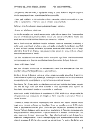 NA VERSÃO DO AUTOR: O ADEUS AO HEROI POR: ROBERTO MIRANDA
9
Louis procura olhar em redor, e agradecida enxerga o rastro do borrão dirigindo-se para o
interior, supostamente para uma cidadezinha bem conhecida.
- Louis, você está bem? — perguntou-lhe o diretor da equipe, voltando com os técnicos para
juntar os equipamentos e retornar à sede da emissora para editar tudo.
Ela fez um sinal afirmativo com a cabeça, depois gritou para o diretor:
- Arrume um helicóptero, e depressa!
Um borrão vermelho, azul e verde escuro cortou o céu sobre a área rural de Pequenopolis e
caiu nos arredores das cavernas Kawatche, abrindo uma cratera bem funda no mesmo local
aonde o antigo portal kriptoniano foi soterrado com a gruta indígena.
Após a última chuva de meteoros o acesso à caverna tornou-se impossível, no entanto, o
portal usado para visitas à fortaleza no polo norte podia ser ativado. Contando com isso, Clark
e Jor-El achavam possível encarcerar Apocalipse restabelecendo contato com o antigo
laboratório de Jor-El em Kripton, cujos equipamentos, apesar dos anos, ainda se achavam
intactos nos escombros do planeta.
Logo após a queda uma serie de abalos ocorreu no subsolo, cujos fortes solavancos mexeram
com as arvores a certa distancia, seguido do grito de alguém vindo do fundo do buraco.
- Agora Jor-El! Abra o Portal!
Nem bem a frase foi pronunciada, um vulto vermelho e azul foi arremessado para fora, indo
parar bem alto, ganhando estabilidade ao agitar os braços.
Saindo de dentro da boca da cratera, a criatura cinza-esverdeada, possuidora de ponteiras
ósseas afiadíssimas pelo corpo, fica em pé, urrando para o ser endeusado no céu quando este
avança velozmente, pousando junto ao horrível monstro para trocar sopapos.
Apocalipse e Clark ficaram assim, um dando soco no outro por mais de duas horas, travando
uma luta de força bruta, com Clark atacando e sendo apunhalado pelos espinhos de
Apocalipse, até um deles fraquejar ao exaurir todas as suas forças.
Nisto surgiu no céu o helicóptero de reportagem da CDM, aonde Louis não escondia dos
telespectadores sua preocupação em relação ao herói enquanto o cameraman filmava o
cenário de terror.
- Estamos ao vivo do subúrbio de Pequenopolis, onde o Borrão trava intenso combate corpo a
corpo com o monstro conhecido por Apocalipse. Desde sua aparição no cento de Metrópolis
todos se perguntavam como foi que a criatura escapou da prisão? E soubemos através da
Torre de Vigilância da Liga da Justiça que o campo gravitacional de Apokolips destravou a caixa
de aço que mantinha a fera prisioneira. — pausou ao assistir os dois titãs caírem um para cada
lado e levantarem de novo. - Notem que Cla... , digo, o Borrão, já está há mais de duas horas
ostentando a luta para deter a criatura sem expor a população, mas encontra dificuldade para
coloca-la a nocaute. É difícil predizer quando isso vai acontecer. Por sorte, o Borrão tem uma
 