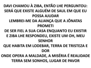 DAVI CHAMOU À ZIBA, ENTÃO LHE PERGUNTOU:
SERÁ QUE EXISTE ALGUÉM DE SAUL EM QUE EU
POSSA AJUDAR
LEMBREI-ME DA ALIANÇA QUE A JÔNATAS
PROMETI
DE SER FIEL A SUA CASA ENQUANTO EU EXISTIR
E ZIBA LHE RESPONDEU, EXISTE UM OH, MEU
SENHOR
QUE HABITA EM LODEBAR, TERRA DE TRISTEZA E
DOR
ONDE OPERA A MALDADE, A MISÉRIA É REALIDADE
TERRA SEM SONHOS, LUGAR DE PAVOR
 