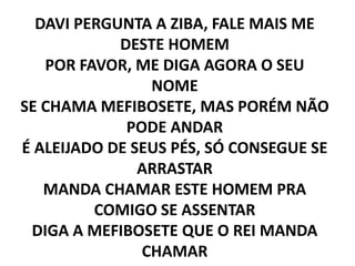 DAVI PERGUNTA A ZIBA, FALE MAIS ME
DESTE HOMEM
POR FAVOR, ME DIGA AGORA O SEU
NOME
SE CHAMA MEFIBOSETE, MAS PORÉM NÃO
PODE ANDAR
É ALEIJADO DE SEUS PÉS, SÓ CONSEGUE SE
ARRASTAR
MANDA CHAMAR ESTE HOMEM PRA
COMIGO SE ASSENTAR
DIGA A MEFIBOSETE QUE O REI MANDA
CHAMAR
 