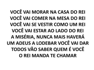 VOCÊ VAI MORAR NA CASA DO REI
VOCÊ VAI COMER NA MESA DO REI
VOCÊ VAI SE VESTIR COMO UM REI
VOCÊ VAI ESTAR AO LADO DO REI
A MISÉRIA, NUNCA MAIS HAVERÁ
UM ADEUS A LODEBAR VOCÊ VAI DAR
TODOS VÃO SABER QUEM É VOCÊ
O REI MANDA TE CHAMAR
 