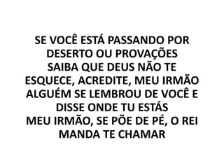 SE VOCÊ ESTÁ PASSANDO POR
DESERTO OU PROVAÇÕES
SAIBA QUE DEUS NÃO TE
ESQUECE, ACREDITE, MEU IRMÃO
ALGUÉM SE LEMBROU DE VOCÊ E
DISSE ONDE TU ESTÁS
MEU IRMÃO, SE PÕE DE PÉ, O REI
MANDA TE CHAMAR
 