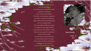 As pestanas repousavam em sua face
como um leque branco.
Sua sombra pareceu descolar do corpo
e passar por minha pele
como se fossem mãos divinas...
Seus olhos me atravessaram e seguiram
para além, a um lugar de sofrimento,
algum inferno íntimo, desconhecido que
não me era dado penetrar.
Parecia uma figura medieval encerrada
em moldura de uma esguia catedral
nesse momento, você tornou-se o canto
ilusório de uma poesia em um silêncio
que feria meus ouvidos.
Com seu amor, tomou-me pela mão
e ao ser tocada foi como se o escuro
tivesse vida, tivesse forma, tivesse gosto,
e não fosse nem dia nem noite.
Com sua voz na minha disse... adeus.
Marcia Portella
Goiânia - Go
Brasil
 