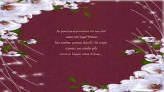 As pestanas repousavam em sua face
como um leque branco.
Sua sombra pareceu descolar do corpo
e passar por minha pele
como se fossem mãos divinas...
 